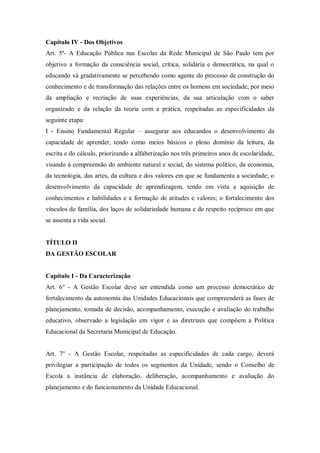 Capítulo IV - Dos Objetivos
Art. 5º- A Educação Pública nas Escolas da Rede Municipal de São Paulo tem por
objetivo a formação da consciência social, crítica, solidária e democrática, na qual o
educando vá gradativamente se percebendo como agente do processo de construção do
conhecimento e de transformação das relações entre os homens em sociedade, por meio
da ampliação e recriação de suas experiências, da sua articulação com o saber
organizado e da relação da teoria com a prática, respeitadas as especificidades da
seguinte etapa:
I - Ensino Fundamental Regular – assegurar aos educandos o desenvolvimento da
capacidade de aprender, tendo como meios básicos o pleno domínio da leitura, da
escrita e do cálculo, priorizando a alfabetização nos três primeiros anos de escolaridade,
visando à compreensão do ambiente natural e social, do sistema político, da economia,
da tecnologia, das artes, da cultura e dos valores em que se fundamenta a sociedade; o
desenvolvimento da capacidade de aprendizagem, tendo em vista a aquisição de
conhecimentos e habilidades e a formação de atitudes e valores; o fortalecimento dos
vínculos de família, dos laços de solidariedade humana e de respeito recíproco em que
se assenta a vida social.

TÍTULO II
DA GESTÃO ESCOLAR

Capítulo I - Da Caracterização
Art. 6° - A Gestão Escolar deve ser entendida como um processo democrático de
fortalecimento da autonomia das Unidades Educacionais que compreenderá as fases de
planejamento, tomada de decisão, acompanhamento, execução e avaliação do trabalho
educativo, observado a legislação em vigor e as diretrizes que compõem a Política
Educacional da Secretaria Municipal de Educação.

Art. 7° - A Gestão Escolar, respeitadas as especificidades de cada cargo, deverá
privilegiar a participação de todos os segmentos da Unidade, sendo o Conselho de
Escola a instância de elaboração, deliberação, acompanhamento e avaliação do
planejamento e do funcionamento da Unidade Educacional.

 