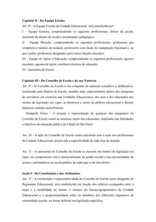 Capítulo II - Da Equipe Escolar
Art. 8º - A Equipe Escolar da Unidade Educacional será constituída por:
I – Equipe Gestora, compreendendo os seguintes profissionais: diretor de escola,
assistente de diretor de escola e coordenador pedagógico;
II – Equipe Docente, compreendendo os seguintes profissionais: professores que
compõem o módulo da unidade, professores com laudo de readaptação funcional e, no
que couber, professores designados para outras funções docentes;
III – Equipe de Apoio à Educação, compreendendo os seguintes profissionais: agentes
escolares, agentes de apoio, auxiliares técnicos de educação;
IV - Secretário de Escola.

Capítulo III - Do Conselho de Escola e da sua Natureza
Art. 9º - O Conselho de Escola é um colegiado de natureza consultiva e deliberativa,
constituído pelo Diretor de Escola, membro nato, representantes eleitos das categorias
de servidores em exercício nas Unidades Educacionais, dos pais e dos educandos nos
termos da legislação em vigor, as diretrizes e metas da política educacional e demais
diretrizes contidas nesta Portaria.
Parágrafo Único - A atuação e representação de qualquer dos integrantes do
Conselho de Escola visará ao interesse maior dos educandos, inspiradas nas finalidades
e objetivos da educação pública da Cidade de São Paulo.

Art. 10 - A ação do Conselho de Escola estará articulada com a ação dos profissionais
da Unidade Educacional, preservada a especificidade de cada área de atuação.

Art. 11 - A autonomia do Conselho de Escola se exercerá nos limites da legislação em
vigor, no compromisso com a democratização da gestão escolar e nas oportunidades de
acesso e permanência na escola pública de todos que a ela têm direito.

Seção I - Da Constituição e das Atribuições
Art. 12 - A constituição e representatividade do Conselho de Escola, parte integrante do
Regimento Educacional, será estabelecida em função dos critérios conjugados entre a
etapa e a modalidade de ensino, o número de classes/agrupamentos da Unidade
Educacional e a proporcionalidade entre os membros dos diferentes segmentos da
comunidade escolar, na forma definida em legislação específica.

 