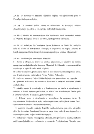 Art. 13 - Os membros dos diferentes segmentos elegerão seus representantes junto ao
Conselho, titulares e suplentes.

Art. 14. Os membros eleitos, dentre os Profissionais da Educação, deverão
obrigatoriamente encontrar-se em exercício na Unidade Educacional.

Art. 15 - O mandato dos membros eleitos do Conselho será anual, observado o período
de 30 (trinta) dias após o início do ano letivo, sendo permitida a reeleição.

Art. 16 - As atribuições do Conselho de Escola definem-se em função das condições
reais das escolas da Rede Pública Municipal, da organização do próprio Conselho de
Escola e das competências dos profissionais em exercício na Unidade Educacional.
Art. 17 – São atribuições do Conselho de Escola:
I - discutir e adequar, no âmbito da unidade educacional, as diretrizes da política
educacional estabelecida pela Secretaria Municipal de Educação e complementá-las
naquilo que as especificidades locais exigirem;
II - definir as diretrizes, prioridades e metas de ação da escola para cada período letivo,
que deverão orientar a elaboração do Projeto Político- Pedagógico;
III - elaborar e aprovar o Projeto Político-Pedagógico e acompanhar a sua execução;
IV - participar da avaliação institucional da escola face às diretrizes, prioridades e metas
estabelecidas;
V - decidir quanto à organização e o funcionamento da escola, o atendimento à
demanda e demais aspectos pertinentes, de acordo com as orientações fixadas pela
Secretaria Municipal de Educação, particularmente:
a) deliberar sobre o atendimento e acomodação da demanda, turnos de
funcionamento, distribuição de séries e classes por turnos, utilização do espaço físico,
considerando a demanda e a qualidade de ensino;
b) garantir a ocupação ou cessão do prédio escolar, inclusive para outras atividades
além das de ensino, fixando critérios para o uso e preservação de suas instalações, a
serem registrados no Projeto Político-Pedagógico;
VI - indicar ao Secretário Municipal de Educação, após processo de escolha, mediante
critérios estabelecidos em regulamento, os nomes dos Profissionais de Educação para,

 
