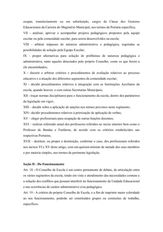ocupar, transitoriamente ou em substituição, cargos da Classe dos Gestores
Educacionais da Carreira do Magistério Municipal, nos termos da Portaria específica;
VII - analisar, aprovar e acompanhar projetos pedagógicos propostos pela equipe
escolar ou pela comunidade escolar, para serem desenvolvidos na escola;
VIII - arbitrar impasses de natureza administrativa e pedagógica, esgotadas as
possibilidades de solução pela Equipe Escolar;
IX - propor alternativas para solução de problemas de natureza pedagógica e
administrativa, tanto aqueles detectados pelo próprio Conselho, como os que forem a
ele encaminhados;
X - discutir e arbitrar critérios e procedimentos de avaliação relativos ao processo
educativo e a atuação dos diferentes segmentos da comunidade escolar;
XI - decidir procedimentos relativos à integração com as Instituições Auxiliares da
escola, quando houver, e com outras Secretarias Municipais;
XII - traçar normas disciplinares para o funcionamento da escola, dentro dos parâmetros
da legislação em vigor;
XIII – decidir sobre a aplicação de sanções nos termos previstos neste regimento;
XIV- decidir procedimentos relativos à priorização de aplicação de verbas;
XV – eleger profissionais para ocupação de outras funções docentes;
XVI – realizar referendo anual dos professores referidos no inciso anterior bem como o
Professor de Bandas e Fanfarras, de acordo com os critérios estabelecidos nas
respectivas Portarias;
XVII – destituir, ou propor a destituição, conforme o caso, dos profissionais referidos
nos incisos VI e XV deste artigo, com um quórum mínimo de metade dos seus membros
e por maioria simples, nos termos da pertinente legislação.

Seção II - Do Funcionamento
Art. 18 - O Conselho de Escola é um centro permanente de debate, de articulação entre
os vários segmentos da escola, tendo em vista o atendimento das necessidades comuns e
a solução dos conflitos que possam interferir no funcionamento da Unidade Educacional
e nas ocorrências de caráter administrativo e/ou pedagógico.
Art. 19 - A critério do próprio Conselho de Escola, e a fim de imprimir maior celeridade
ao seu funcionamento, poderão ser constituídos grupos ou comissões de trabalho,
específicos.

 