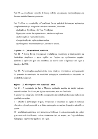 Art. 20 - As reuniões do Conselho de Escola poderão ser ordinárias e extraordinárias, na
forma a ser definida em regulamento.

Art. 21 - Uma vez constituído, o Conselho de Escola poderá definir normas regimentais
complementares que assegurem o seu funcionamento, tais como:
a) eleição do Presidente e do Vice-Presidente;
b) processo eletivo dos representantes, titulares e suplentes;
c) elaboração do regimento interno;
d) organização dos registros das reuniões;
e) avaliação do funcionamento do Conselho de Escola.

Capítulo IV - Das Instituições Auxiliares
Art. 22 - A Escola deverá proporcionar condições de organização e funcionamento de
Instituições Auxiliares, a serem regidas por Estatuto ou regulamentos próprios,
definidos e aprovados por seus membros, de acordo com a legislação em vigor e
diretrizes da SME.

Art. 23 - As Instituições Auxiliares terão como objetivos prioritários o aprimoramento
do processo de construção da autonomia pedagógica, administrativa e financeira da
Unidade Educacional.

Seção I - Da Associação de Pais e Mestres - APM
Art. 24 - A Associação de Pais e Mestres, instituição auxiliar de caráter privado,
supervisionada e fiscalizada por órgãos competentes, tem por finalidade:
I - promover a integração entre todos os segmentos da unidade em busca da melhoria da
qualidade de ensino;
II - articular a participação de pais, professores e educandos nas ações de natureza
educativa, cultural, comunitária, artística, assistencial, recreativa, desportiva, científica e
outras;
III - estabelecer parcerias e gerir recursos advindos da própria comunidade, de órgãos
governamentais de diferentes esferas e entidades civis, de acordo com Projeto PoliticoPedagógico e pertinente legislação em vigor.

 