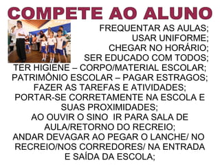 FREQUENTAR AS AULAS;
USAR UNIFORME;
CHEGAR NO HORÁRIO;
SER EDUCADO COM TODOS;
TER HIGIENE – CORPO/MATERIAL ESCOLAR;
PATRIMÔNIO ESCOLAR – PAGAR ESTRAGOS;
FAZER AS TAREFAS E ATIVIDADES;
PORTAR-SE CORRETAMENTE NA ESCOLA E
SUAS PROXIMIDADES;
AO OUVIR O SINO IR PARA SALA DE
AULA/RETORNO DO RECREIO;
ANDAR DEVAGAR AO PEGAR O LANCHE/ NO
RECREIO/NOS CORREDORES/ NA ENTRADA
E SAÍDA DA ESCOLA;

 