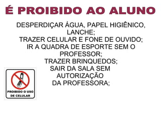 DESPERDIÇAR ÁGUA, PAPEL HIGIÊNICO,
LANCHE;
TRAZER CELULAR E FONE DE OUVIDO;
IR A QUADRA DE ESPORTE SEM O
PROFESSOR;
TRAZER BRINQUEDOS;
SAIR DA SALA SEM
AUTORIZAÇÃO
DA PROFESSORA;

 