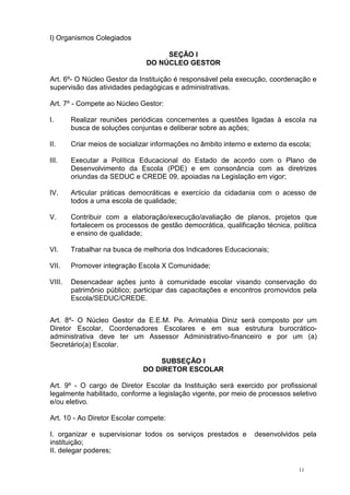11
l) Organismos Colegiados
SEÇÃO I
DO NÚCLEO GESTOR
Art. 6º- O Núcleo Gestor da Instituição é responsável pela execução, coordenação e
supervisão das atividades pedagógicas e administrativas.
Art. 7º - Compete ao Núcleo Gestor:
I. Realizar reuniões periódicas concernentes a questões ligadas à escola na
busca de soluções conjuntas e deliberar sobre as ações;
II. Criar meios de socializar informações no âmbito interno e externo da escola;
III. Executar a Política Educacional do Estado de acordo com o Plano de
Desenvolvimento da Escola (PDE) e em consonância com as diretrizes
oriundas da SEDUC e CREDE 09, apoiadas na Legislação em vigor;
IV. Articular práticas democráticas e exercício da cidadania com o acesso de
todos a uma escola de qualidade;
V. Contribuir com a elaboração/execução/avaliação de planos, projetos que
fortalecem os processos de gestão democrática, qualificação técnica, política
e ensino de qualidade;
VI. Trabalhar na busca de melhoria dos Indicadores Educacionais;
VII. Promover integração Escola X Comunidade;
VIII. Desencadear ações junto à comunidade escolar visando conservação do
patrimônio público; participar das capacitações e encontros promovidos pela
Escola/SEDUC/CREDE.
Art. 8º- O Núcleo Gestor da E.E.M. Pe. Arimatéia Diniz será composto por um
Diretor Escolar, Coordenadores Escolares e em sua estrutura burocrático-
administrativa deve ter um Assessor Administrativo-financeiro e por um (a)
Secretário(a) Escolar.
SUBSEÇÃO I
DO DIRETOR ESCOLAR
Art. 9º - O cargo de Diretor Escolar da Instituição será exercido por profissional
legalmente habilitado, conforme a legislação vigente, por meio de processos seletivo
e/ou eletivo.
Art. 10 - Ao Diretor Escolar compete:
I. organizar e supervisionar todos os serviços prestados e desenvolvidos pela
instituição;
II. delegar poderes;
 