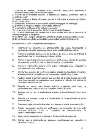 13
I. organizar os serviços pedagógicos da instituição, assegurando qualidade e
eficiência do processo ensino-aprendizagem;
II. assinar os documentos relativos à escrituração escolar, juntamente com o
secretário escolar;
III. propor medidas e baixar diretrizes, normas e instruções a respeito do regime,
didático e disciplinar;
III. coordenar a elaboração e execução do projeto pedagógico da Instituição;
IV. promover a integração escola, comunidade e família;
V. representar a Instituição onde se fizer necessário;
VII. convocar e presidir as sessões da Congregação de Professores;
VIII. constituir comissões de professores e especialistas para decidir assuntos de
ordem pedagógica e disciplinar;
IX. cumprir e fazer cumprir o Regimento Escolar e a legislação educacional vigente;
X. dar conhecimento a toda comunidade escolar sobre o presente Regimento.
Parágrafo único – são competências pedagógicas:
I. Coordenar os encontros de planejamento das aulas, favorecendo a
participação, decisão e consequentemente as possibilidades de acerto;
II. Promover avaliação permanente do currículo, de modo a torná-lo dinâmico e
significativo visando ao replanejamento das ações;
III. Promover aperfeiçoamento permanente dos professores, através de reuniões
pedagógicas, encontros, visando à construção de competências;
IV. Promover intercâmbio cultural entre outras instituições para enriquecer o
processo ensino-aprendizagem;
V. Oportunizar a analise do rendimento escolar através dos resultados bimestrais,
visando minimizar os problemas de recuperação, repetência e evasão;
VI. Ajudar o grupo a formular projetos que atendam ao grande desafio da escola
hoje. Sua competência pedagógica deve priorizar a redução dos índices de
repetência e evasão escolar;
VII. Garantir um espaço para leituras, estudos e debates entre todos os
professores e os profissionais que compõem o corpo docente;
VIII. Analisar com os pais os resultados do aperfeiçoamento alcançado pelos seus
filhos;
IX. Garantir que a escola cumpra sua função social de democratização de saber
sistematizado;
X. Coordenar o planejamento de ensino, acompanhar e avaliar a sua execução;
XI. Prestar cooperação técnica aos professores na construção de uma ação
curricular dinâmica, crítica e competente no desenvolvimento de
aprendizagens significativas;
XII. Acompanhar a execução e avaliação do Projeto Político Pedagógico;
XIII. Atentar para a elaboração de atividades significativas que estimulem o
raciocínio do aluno;
 