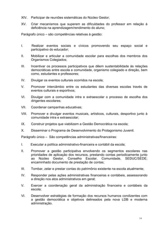 14
XIV. Participar de reuniões sistemáticas do Núcleo Gestor;
XV. Criar mecanismos que superem as dificuldades do professor em relação à
deficiência na aprendizagem/rendimento do aluno;
Parágrafo único – são competências relativas à gestão:
I. Realizar eventos sociais e cívicos promovendo seu espaço social e
participativo do educador;
II. Mobilizar e articular a comunidade escolar para escolhas dos membros dos
Organismos Colegiados;
III. Incentivar os processos participativos que dêem sustentabilidade às relações
democráticas entre escola e comunidade, organismo colegiado e direção, bem
como, estudantes e professores;
IV. Divulgar os eventos culturais ocorridos na escola;
V. Promover intercâmbio entre os estudantes das diversas escolas través de
eventos culturais e esportivos;
VI. Divulgar com a comunidade intra e extraescolar o processo de escolha dos
dirigentes escolares;
VII. Coordenar campanhas educativas;
VIII. Promover e divulgar eventos musicais, artísticos, culturais, desportivo junto à
comunidade intra e extraescolar;
IX. Construir projetos que viabilizem a Gestão Democrática na escola;
X. Disseminar o Programa de Desenvolvimento do Protagonismo Juvenil.
Parágrafo único – São competências administrativas/financeiras:
I. Executar a política administrativo-financeira e contábil da escola;
II. Promover a gestão participativa envolvendo os segmentos escolares nas
prioridades de aplicação dos recursos, prestando contas periodicamente junto
ao Núcleo Gestor, Conselho Escolar, Comunidade, SEDUC/SEDE;
encaminhado documento de prestação de contas;
III. Tombar, zelar e prestar contas do patrimônio existente na escola atualmente;
IV. Responder pelas ações administrativas financeiras e contábeis, assessorando
a direção nos atos administrativos em geral;
V. Exercer a coordenação geral da administração financeira e contábeis da
escola;
VI. Desenvolver estratégias de formação dos recursos humanos condizentes com
a gestão democrática e objetivos delineados pela nova LDB e moderna
administração.
 