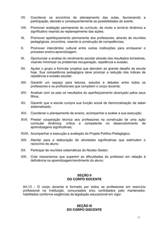 15
VII. Coordenar os encontros de planejamento das aulas, favorecendo a
participação, decisão e consequentemente as possibilidades de acerto;
VIII. Promover avaliação permanente do currículo, de modo a torná-lo dinâmico e
significativo visando ao replanejamento das ações;
IX. Promover aperfeiçoamento permanente dos professores, através de reuniões
pedagógicas, encontros, visando à construção de competências;
X. Promover intercâmbio cultural entre outras instituições para enriquecer o
processo ensino-aprendizagem;
XI. Oportunizar a analise do rendimento escolar através dos resultados bimestrais,
visando minimizar os problemas recuperação, repetência e evasão;
XII. Ajudar o grupo a formular projetos que atendam ao grande desafio da escola
hoje. Sua competência pedagógica deve priorizar a redução dos índices de
repetência e evasão escolar;
XIII. Garantir um espaço para leituras, estudos e debates entre todos os
professores e os profissionais que compõem o corpo docente;
XIV. Analisar com os pais os resultados do aperfeiçoamento alcançado pelos seus
filhos;
XV. Garantir que a escola cumpra sua função social de democratização de saber
sistematizado;
XVI. Coordenar o planejamento de ensino, acompanhar e avaliar a sua execução;
XVII. Prestar cooperação técnica aos professores na construção de uma ação
curricular dinâmica, crítica e competente no desenvolvimento de
aprendizagens significativas;
XVIII. Acompanhar a execução e avaliação do Projeto Político Pedagógico;
XIX. Atentar para a elaboração de atividades significativas que estimulem o
raciocínio do aluno;
XX. Participar de reuniões sistemáticas do Núcleo Gestor;
XXI. Criar mecanismos que superem as dificuldades do professor em relação à
deficiência na aprendizagem/rendimento do aluno;
SEÇÃO II
DO CORPO DOCENTE
Art.13 - O corpo docente é formado por todos os professores em exercício
profissional na Instituição, concursados e/ou contratados pelo mantenedor,
habilitados conforme exigências da legislação educacional em vigor.
SEÇÃO III
DO CORPO DISCENTE
 