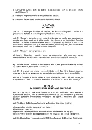 19
o) Envolver-se juntos com os outros coordenadores com o processo ensino
aprendizagem;
p) Participar do planejamento e dos projetos da Escola;
q) Participar das reuniões sistemáticas do Núcleo Gestor;
SUBSEÇÃO I
DO ARQUIVO
Art. 23 - A instituição manterá um arquivo, de modo a assegurar a guarda e a
preservação de toda documentação significativa da Instituição.
Art. 24 - O arquivo consiste em um conjunto ordenado de papéis que comprovam o
registro dos fatos relativos à vida escolar dos alunos e da Instituição. Consiste
também, na guarda e preservação de toda documentação significativa do aluno e da
instituição e se apresentam guardados em condições de segurança e classificação,
tornando-se fácil e rápido sua localização e consulta.
Art. 25 - O Arquivo será organizado em:
a) Arquivo Dinâmico – contém todos os documentos referentes aos alunos
matriculados no ano em curso, bem como os que dizem respeito à Instituição.
b) Arquivo Estático - contém os documentos dos alunos que concluíram os estudos
ou se transferiram, bem como da Instituição.
Art. 26 - O arquivo é de inteira responsabilidade do(a) Secretário Escolar, devendo
organiza-lo de forma que possa ser consultado com facilidade e em tempo hábil.
Art. 27 - Quando a escola encerrar suas atividades deverá recolher ao órgão
competente todos os documentos relativos à vida escolar do aluno e da Instituição.
SEÇÃO VI
DA BIBLIOTECA/DO CENTRO DE MULTIMEIOS
Art. 28 - A Escola terá uma Biblioteca/Centro de Multimeios para atender à
comunidade escolar, sob a coordenação/regência de um profissional qualificado,
auxiliado por outros profissionais(“Professores de apoio”), indicados pelo Diretor
Escolar.
Art. 29 - O uso da Biblioteca/Centro de Multimeios terá como objetivo:
a) desenvolver o hábito e o prazer pela leitura;
b) estimular a pesquisa;
c) promover a formação social do aluno através de trabalhos em equipe;
d) desenvolver o senso de responsabilidade na utilização do acervo bibliográfico.
Art. 30 - Compete ao responsável pela Biblioteca/Regente do Centro de Multimeios:
 