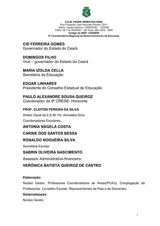 2
E.E.M. PADRE ARIMATEIA DINIZ
Rua Fotógrafo José Honorato Pereira, 2911
Bairro: Juarez Queiroz / CASCAVEL – CEARÁ
CNPJ: 00.118.783/0262 – 50/ Fone: (85) 3334 - 3590
Código do INEP: 23059699
9ª Coordenadoria Regional de Desenvolvimento da Educação
CID FERREIRA GOMES
Governador do Estado do Ceará
DOMINGOS FILHO
Vice – governador do Estado do Ceará
MARIA IZOLDA CELLA
Secretária da Educação
EDGAR LINHARES
Presidente do Conselho Estadual de Educação
PAULO ALEXANDRE SOUSA QUEIROZ
Coordenador da 9ª CREDE- Horizonte
PROF. CLEITON PEREIRA DA SILVA
Diretor Geral da E.E.M. Pe. Arimatéia Diniz
Coordenadores Escolares:
ANTONIA NÁGELA COSTA
CARINE DOS SANTOS BESSA
RONALDO NOGUEIRA SILVA
Secretária Escolar:
SABRIN OLIVEIRA NASCIMENTO
Assessor Administrativo-financeiro:
VERÔNICA BATISTA QUEIROZ DE CASTRO
Elaboração:
Núcleo Gestor, Professores Coordenadores de Áreas(PCA's), Congregação de
Professores, Conselho Escolar, Representantes de Pais e de Discentes.
Sistematização:
Núcleo Gestor.
 