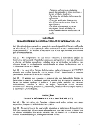 23
Apoiar os professores e estudantes
quando da realização de feiras científicas e
demais atividades do gênero.
Participar das atividades de formação de
professores.
Promover a utilização do espaço do
laboratório como ferramenta lúdica de
aprendizagem.
Participar ativamente de gincanas,
olimpíadas e demais atividades de
avaliações externas que acontecerem na
escola.
SUBSEÇÃO I
DO LABORATÓRIO EDUCACIONAL/ESCOLAR DE INFORMÁTICA ( LEI )
Art. 36 - A instituição manterá em sua estrutura um Laboratório Educacional/Escolar
de Informática(LEI), cuja organização e funcionamento ficará sob a responsabilidade
do(a) professor(a) LEI, estando à disposição dos alunos e professores, funcionários
pais e/ou responsáveis.
Art. 37 - No cumprimento de sua função educativa, o Laboratório Escolar de
Informática apresentará infraestrutura adequada para promover com os professores
e alunos, atividades educativas, voltadas para os conteúdos curriculares, nas
diversas áreas do conhecimento, possibilitando ao aluno familiarizar-se com o
computador e suas tecnologias.
Art. 38 - No Laboratório Escolar de Informática, o aluno terá acesso à INTERNET,
visando uma melhor interação com o mundo virtual, incentivando a pesquisa
permanente, em torno de novas informações.
Art. 39 – É Vedado aos usuários e responsáveis pelo Laboratório Escolar de
Informática o acesso a quaisquer páginas virtuais que apresentem conteúdos e
façam ou incitem apologia à violência, à pornografia, pedofilia, ao nazismo,
homofobismo, consumo e tráfico de drogas, exploração sexual, racismo,
discriminação de qualquer natureza, preconceito, intolerância de qualquer natureza
e ao crime de um modo geral.
SUBSEÇÃO II
DO LABORATÓRIO EDUCACIONAL DE CIÊNCIAS (LEC)
Art. 40 - No Laboratório de Ciências, ministrar-se-á aulas práticas nas áreas
especificas, integrando o binômio teoria e prática.
Art. 41 - No cumprimento de sua função educativa, o Laboratório Educacional de
Ciências, apresentará infraestrutura adequada para promover com os professores e
os alunos, atividades educativas voltadas para os conteúdos curriculares afins,
criando novas metodologias, interagindo teoria e prática.
 