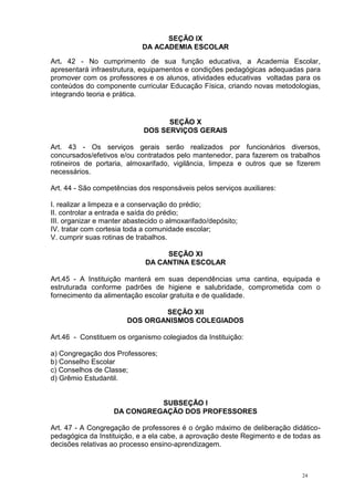 24
SEÇÃO IX
DA ACADEMIA ESCOLAR
Art. 42 - No cumprimento de sua função educativa, a Academia Escolar,
apresentará infraestrutura, equipamentos e condições pedagógicas adequadas para
promover com os professores e os alunos, atividades educativas voltadas para os
conteúdos do componente curricular Educação Física, criando novas metodologias,
integrando teoria e prática.
SEÇÃO X
DOS SERVIÇOS GERAIS
Art. 43 - Os serviços gerais serão realizados por funcionários diversos,
concursados/efetivos e/ou contratados pelo mantenedor, para fazerem os trabalhos
rotineiros de portaria, almoxarifado, vigilância, limpeza e outros que se fizerem
necessários.
Art. 44 - São competências dos responsáveis pelos serviços auxiliares:
I. realizar a limpeza e a conservação do prédio;
II. controlar a entrada e saída do prédio;
III. organizar e manter abastecido o almoxarifado/depósito;
IV. tratar com cortesia toda a comunidade escolar;
V. cumprir suas rotinas de trabalhos.
SEÇÃO XI
DA CANTINA ESCOLAR
Art.45 - A Instituição manterá em suas dependências uma cantina, equipada e
estruturada conforme padrões de higiene e salubridade, comprometida com o
fornecimento da alimentação escolar gratuita e de qualidade.
SEÇÃO XII
DOS ORGANISMOS COLEGIADOS
Art.46 - Constituem os organismo colegiados da Instituição:
a) Congregação dos Professores;
b) Conselho Escolar
c) Conselhos de Classe;
d) Grêmio Estudantil.
SUBSEÇÃO I
DA CONGREGAÇÃO DOS PROFESSORES
Art. 47 - A Congregação de professores é o órgão máximo de deliberação didático-
pedagógica da Instituição, e a ela cabe, a aprovação deste Regimento e de todas as
decisões relativas ao processo ensino-aprendizagem.
 