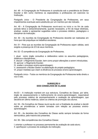 25
Art. 48 - A Congregação de Professores é constituída sob a presidência do Diretor
Escolar e têm como membros os especialistas e professores em exercício na
Instituição.
Parágrafo único - O Presidente da Congregação de Professores, em seus
impedimentos eventuais será substituído por um membro por ele indicado.
Art. 49 - A Congregação de Professores reunir-se-á no início e no fim de cada
período letivo e extraordinariamente, quando necessário, a fim de traçar diretrizes,
analisar, avaliar e apresentar sugestões sobre o processo didático, pedagógico e
disciplinar da instituição.
Art. 50 - As reuniões da Congregação de Professores deverão ser realizadas em
hora que não prejudique os trabalhos escolares.
Art. 51 - Para que as reuniões da Congregação de Professores sejam válidas, será
exigida a presença de 2/3 de seus membros.
Art. 52 - É competência da Congregação de Professores.
I. atuar como órgão consultivo e deliberativo sobre os assuntos pedagógicos,
didáticos e disciplinares;
II. discutir o Regimento Escolar, bem como propor alterações a serem introduzidas;
III. aprovar o Regimento Escolar;
IV. avaliar o processo ensino-aprendizagem;
V. assessorar o Núcleo Gestor na elaboração do projeto pedagógico;
VI. propor medidas que visem à eficiência do processo ensino-aprendizagem.
Parágrafo único - Todos os membros da Congregação de Professores terão direito a
voz e voto.
SUBSEÇÃO II
DOS CONSELHOS DE CLASSE
Art.53 – A instituição manterá em sua estrutura, Conselhos de Classe, por série,
órgão de assessoramento e melhoramento do ensino-aprendizagem, responsável
pelo processo coletivo de acompanhamento e avaliação da aprendizagem, que
decidirá em última instância, sobre os critérios de promoção dos alunos.
Art. 54 - Os Conselhos de Classe reunir-se-ão com a finalidade de analisar e decidir
sobre as providências a serem tomadas com relação ao processo ensino-
aprendizagem.
Art. 55 - As decisões dos Conselhos de Classe serão sempre tomadas de forma
democrática, pela maioria dos presentes.
Art. 56 - São competências dos Conselhos Classe:
I. orientar o professor no processo permanente de avaliação de cada aluno;
II. aperfeiçoar o processo de avaliação da instituição;
 