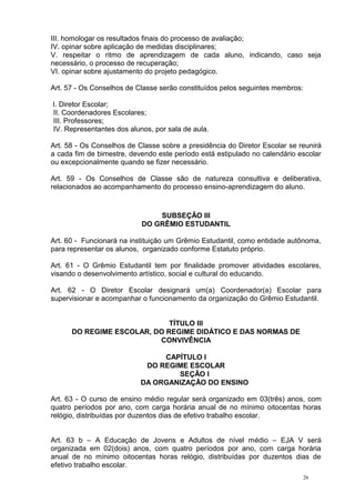 26
III. homologar os resultados finais do processo de avaliação;
IV. opinar sobre aplicação de medidas disciplinares;
V. respeitar o ritmo de aprendizagem de cada aluno, indicando, caso seja
necessário, o processo de recuperação;
VI. opinar sobre ajustamento do projeto pedagógico.
Art. 57 - Os Conselhos de Classe serão constituídos pelos seguintes membros:
I. Diretor Escolar;
II. Coordenadores Escolares;
III. Professores;
IV. Representantes dos alunos, por sala de aula.
Art. 58 - Os Conselhos de Classe sobre a presidência do Diretor Escolar se reunirá
a cada fim de bimestre, devendo este período está estipulado no calendário escolar
ou excepcionalmente quando se fizer necessário.
Art. 59 - Os Conselhos de Classe são de natureza consultiva e deliberativa,
relacionados ao acompanhamento do processo ensino-aprendizagem do aluno.
SUBSEÇÃO III
DO GRÊMIO ESTUDANTIL
Art. 60 - Funcionará na instituição um Grêmio Estudantil, como entidade autônoma,
para representar os alunos, organizado conforme Estatuto próprio.
Art. 61 - O Grêmio Estudantil tem por finalidade promover atividades escolares,
visando o desenvolvimento artístico, social e cultural do educando.
Art. 62 - O Diretor Escolar designará um(a) Coordenador(a) Escolar para
supervisionar e acompanhar o funcionamento da organização do Grêmio Estudantil.
TÍTULO III
DO REGIME ESCOLAR, DO REGIME DIDÁTICO E DAS NORMAS DE
CONVIVÊNCIA
CAPÍTULO I
DO REGIME ESCOLAR
SEÇÃO I
DA ORGANIZAÇÃO DO ENSINO
Art. 63 - O curso de ensino médio regular será organizado em 03(três) anos, com
quatro períodos por ano, com carga horária anual de no mínimo oitocentas horas
relógio, distribuídas por duzentos dias de efetivo trabalho escolar.
Art. 63 b – A Educação de Jovens e Adultos de nível médio – EJA V será
organizada em 02(dois) anos, com quatro períodos por ano, com carga horária
anual de no mínimo oitocentas horas relógio, distribuídas por duzentos dias de
efetivo trabalho escolar.
 