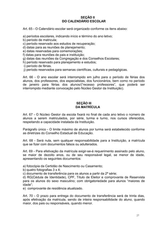 27
SEÇÃO II
DO CALENDÁRIO ESCOLAR
Art. 65 - O Calendário escolar será organizado conforme os itens abaixo:
a) períodos escolares, indicando início e término do ano letivo;
b) período de matricula;
c) período reservado aos estudos de recuperação;
d) datas para as reuniões de planejamento;
e) datas reservadas para comemorações;
f) datas para reuniões de pais e instituição;
g) datas das reuniões da Congregação e dos Conselhos Escolares;
h) período reservado para planejamento e estudos;
i) período de férias.
j) período reservados para semanas científicas, culturais e pedagógicas.
Art. 66 - O ano escolar será interrompido em julho para o período de férias dos
alunos, dos professores, dos especialistas, dos funcionários, bem como no período
de janeiro para férias dos alunos/(“recesso professores”, que poderá ser
interrompido mediante convocação pelo Núcleo Gestor da Instituição).
SEÇÃO III
DA MATRÍCULA
Art. 67 - O Núcleo Gestor da escola fixará no final de cada ano letivo o número de
alunos a serem matriculados, por série, turma e turno, nos cursos oferecidos,
respeitando a capacidade instalada da Instituição.
Parágrafo único - O limite máximo de alunos por turma será estabelecido conforme
as diretrizes do Conselho Estadual de Educação.
Art. 68 - Será nula, sem qualquer responsabilidade para a Instituição, a matrícula
que se fizer com documentos falsos ou adulterados.
Art. 69 - Para efetivação da matrícula exigir-se-á requerimento assinado pelo aluno,
se maior de dezoito anos, ou de seu responsável legal, se menor de idade,
apresentando os seguintes documentos:
a) fotocópia da Certidão de Nascimento ou Casamento;
b) quatro fotografias 3 x 4;
c) documento de transferência para os alunos a partir da 2ª série;
d) RG(Cédula de Identidade), CPF, Título de Eleitor e comprovante de Reservista
para os alunos do sexo masculino; com obrigatoriedade para alunos “maiores de
idade”;
e) comprovante de residência atualizado.
Art. 70 - O prazo para entrega do documento de transferência será de trinta dias,
após efetivação da matricula, sendo de inteira responsabilidade do aluno, quando
maior, dos pais ou responsáveis, quando menor.
 