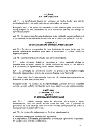 28
SEÇÃO IV
DA TRANSFERÊNCIA
Art. 71 - A transferência deverá ser solicitada ao Núcleo Gestor, por escrito,
assinada pelo aluno, se maior, pelo pai ou responsável, se menor.
Parágrafo único – O pedido de transferência será atendido pela Instituição em
qualquer época do ano, obedecendo ao prazo máximo de dez dias para entrega do
referido documento;
Art. 72 - Em caso de transferência do aluno de outra instituição escolar verificar-se-á
a necessidade de complementação curricular, de acordo com a legislação vigente.
SUBSEÇÃO V
COMPLEMENTAÇÃO CURRICULA/DEPENDÊNCIA
Art. 73 - Os alunos provenientes de outra instituição de ensino terão sua vida
escolar devidamente apreciada, para efeito de ajustamento do currículo, conforme
legislação vigente.
Art. 74 - A complementação Curricular será efetivada mediante:
§1º - aulas regulares, trabalhos, pesquisas e outros, podendo efetivar-se
paralelamente ao curso regular da própria Instituição ou outra por ela indicada
(CEJA), desde que regularizada junto ao sistema de ensino.
§2º - A verificação do rendimento escolar no processo de Complementação
Curricular obedecerá aos critérios de avaliação fixados neste Regimento.
§3º - O processo de Complementação Curricular não precisa necessariamente ser
concluído durante todo período letivo.
Parágrafo único – O resultado da Complementação Curricular deve ser registrado
em ata especial, na ficha individual do aluno e nas observações do histórico escolar.
CAPÍTULO II
DO REGIME DIDÁTICO
SEÇÃO I
DA ORGANIZAÇÃO CURRICULAR
Art. 75 - O currículo abrange todas as atividades educacionais a serem
desenvolvidas, tanto no recinto escolar como fora dele, com o propósito de
possibilitar ao aluno situar-se como cidadão no mundo, como produtor de cultura e
como promotor do desenvolvimento.
Art. 76 – Na construção e elaboração do Currículo são observados:
I. Princípios pedagógicos estabelecidos legalmente;
II. Competências, habilidades, procedimentos e conteúdos significativos requeridos;
III. Carga horária total do período letivo;
 