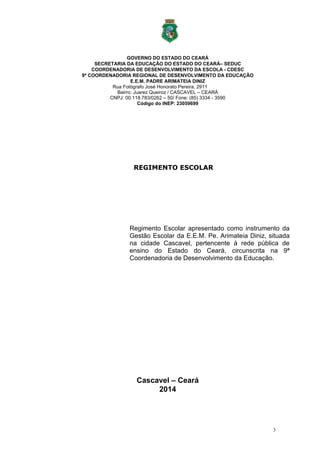 3
GOVERNO DO ESTADO DO CEARÁ
SECRETARIA DA EDUCAÇÃO DO ESTADO DO CEARÁ– SEDUC
COORDENADORIA DE DESENVOLVIMENTO DA ESCOLA - CDESC
9ª COORDENADORIA REGIONAL DE DESENVOLVIMENTO DA EDUCAÇÃO
E.E.M. PADRE ARIMATEIA DINIZ
Rua Fotógrafo José Honorato Pereira, 2911
Bairro: Juarez Queiroz / CASCAVEL – CEARÁ
CNPJ: 00.118.783/0262 – 50/ Fone: (85) 3334 - 3590
Código do INEP: 23059699
REGIMENTO ESCOLAR
Regimento Escolar apresentado como instrumento da
Gestão Escolar da E.E.M. Pe. Arimateia Diniz, situada
na cidade Cascavel, pertencente à rede pública de
ensino do Estado do Ceará, circunscrita na 9ª
Coordenadoria de Desenvolvimento da Educação.
Cascavel – Ceará
2014
 