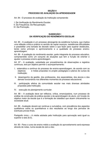 30
SEÇÃO II
PROCESSO DE AVALIAÇÃO DA APRENDIZAGEM
Art. 84 - O processo de avaliação da Instituição compreende:
I. Da Verificação do Rendimento Escolar;
II. Da Frequência; Da Recuperação;
IV. Da Promoção.
SUBSEÇÃO I
DA VERIFICAÇÃO DO RENDIMENTO ESCOLAR
Art. 85 - A avaliação é um processo abrangente da existência humana, que implica
uma reflexão crítica e prática no sentido de captar avanços, resistências dificuldades
e possibilitar uma tomada de decisão sobre o que fazer para superar obstáculos,
tendo como princípio o aprimoramento e a qualidade do processo ensino-
aprendizagem.
Art. 86 - A avaliação do rendimento escolar, parte integrante do processo educativo,
compreendido como um conjunto de atuações que tem a função de orientar e
ajustar o processo ensino-aprendizagem.
Art. 87 - A avaliação, subsidiada por procedimentos de observações e registros
contínuos, terá por objetivo permitir o acompanhamento:
I. sistemático e contínuo do processo de ensino-aprendizagem, de acordo com os
objetivos e metas propostas no projeto pedagógico e planos de cursos da
Instituição;
II. desempenho da gestão, dos professores, dos especialistas, dos alunos e dos
demais funcionários nos diferentes momentos do processo educacional;
III. participação efetiva da comunidade escolar nas mais diversas atividades
propostas pela Instituição;
IV. execução do planejamento curricular.
Art. 88 – A avaliação deve ser reflexiva, crítica, emancipadora, num processo de
análise da construção da prática escolar e da aprendizagem do aluno, em função do
objetivo maior da escola que é a formação de cidadãos que atuem criticamente na
sociedade atual.
Art. 89 - Avaliação deverá ser continua e cumulativa, com prevalência dos aspectos
qualitativos sobre os quantitativos e dos resultados ao longo dos períodos de
eventuais provas finais.
Parágrafo único – A média adotada pela Instituição para aprovação será igual ou
superior a seis (6.0).
Art. 90 - Para o curso de ensino médio a avaliação do aproveitamento será expressa
através de notas, numa escala de zero a dez.
 