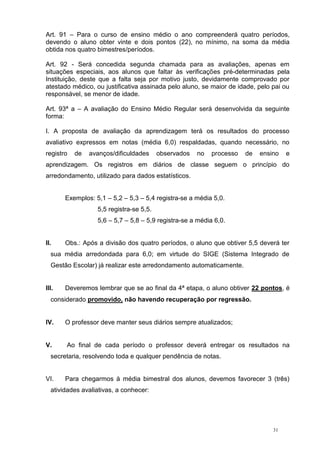 31
Art. 91 – Para o curso de ensino médio o ano compreenderá quatro períodos,
devendo o aluno obter vinte e dois pontos (22), no mínimo, na soma da média
obtida nos quatro bimestres/períodos.
Art. 92 - Será concedida segunda chamada para as avaliações, apenas em
situações especiais, aos alunos que faltar às verificações pré-determinadas pela
Instituição, deste que a falta seja por motivo justo, devidamente comprovado por
atestado médico, ou justificativa assinada pelo aluno, se maior de idade, pelo pai ou
responsável, se menor de idade.
Art. 93ª a – A avaliação do Ensino Médio Regular será desenvolvida da seguinte
forma:
I. A proposta de avaliação da aprendizagem terá os resultados do processo
avaliativo expressos em notas (média 6,0) respaldadas, quando necessário, no
registro de avanços/dificuldades observados no processo de ensino e
aprendizagem. Os registros em diários de classe seguem o princípio do
arredondamento, utilizado para dados estatísticos.
Exemplos: 5,1 – 5,2 – 5,3 – 5,4 registra-se a média 5,0.
5,5 registra-se 5,5.
5,6 – 5,7 – 5,8 – 5,9 registra-se a média 6,0.
II. Obs.: Após a divisão dos quatro períodos, o aluno que obtiver 5,5 deverá ter
sua média arredondada para 6,0; em virtude do SIGE (Sistema Integrado de
Gestão Escolar) já realizar este arredondamento automaticamente.
III. Deveremos lembrar que se ao final da 4ª etapa, o aluno obtiver 22 pontos, é
considerado promovido, não havendo recuperação por regressão.
IV. O professor deve manter seus diários sempre atualizados;
V. Ao final de cada período o professor deverá entregar os resultados na
secretaria, resolvendo toda e qualquer pendência de notas.
VI. Para chegarmos à média bimestral dos alunos, devemos favorecer 3 (três)
atividades avaliativas, a conhecer:
 