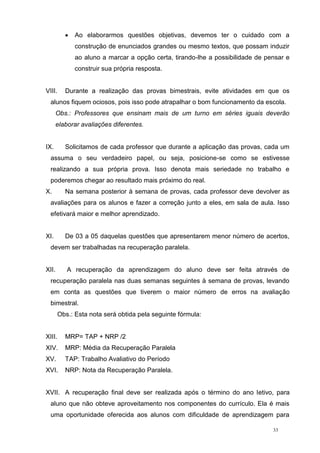 33
 Ao elaborarmos questões objetivas, devemos ter o cuidado com a
construção de enunciados grandes ou mesmo textos, que possam induzir
ao aluno a marcar a opção certa, tirando-lhe a possibilidade de pensar e
construir sua própria resposta.
VIII. Durante a realização das provas bimestrais, evite atividades em que os
alunos fiquem ociosos, pois isso pode atrapalhar o bom funcionamento da escola.
Obs.: Professores que ensinam mais de um turno em séries iguais deverão
elaborar avaliações diferentes.
IX. Solicitamos de cada professor que durante a aplicação das provas, cada um
assuma o seu verdadeiro papel, ou seja, posicione-se como se estivesse
realizando a sua própria prova. Isso denota mais seriedade no trabalho e
poderemos chegar ao resultado mais próximo do real.
X. Na semana posterior à semana de provas, cada professor deve devolver as
avaliações para os alunos e fazer a correção junto a eles, em sala de aula. Isso
efetivará maior e melhor aprendizado.
XI. De 03 a 05 daquelas questões que apresentarem menor número de acertos,
devem ser trabalhadas na recuperação paralela.
XII. A recuperação da aprendizagem do aluno deve ser feita através de
recuperação paralela nas duas semanas seguintes à semana de provas, levando
em conta as questões que tiverem o maior número de erros na avaliação
bimestral.
Obs.: Esta nota será obtida pela seguinte fórmula:
XIII. MRP= TAP + NRP /2
XIV. MRP: Média da Recuperação Paralela
XV. TAP: Trabalho Avaliativo do Período
XVI. NRP: Nota da Recuperação Paralela.
XVII. A recuperação final deve ser realizada após o término do ano letivo, para
aluno que não obteve aproveitamento nos componentes do currículo. Ela é mais
uma oportunidade oferecida aos alunos com dificuldade de aprendizagem para
 