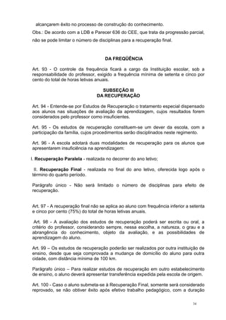 34
alcançarem êxito no processo de construção do conhecimento.
Obs.: De acordo com a LDB e Parecer 636 do CEE, que trata da progressão parcial,
não se pode limitar o número de disciplinas para a recuperação final.
DA FREQÜÊNCIA
Art. 93 - O controle da frequência ficará a cargo da Instituição escolar, sob a
responsabilidade do professor, exigido a frequência mínima de setenta e cinco por
cento do total de horas letivas anuais.
SUBSEÇÃO III
DA RECUPERAÇÃO
Art. 94 - Entende-se por Estudos de Recuperação o tratamento especial dispensado
aos alunos nas situações de avaliação da aprendizagem, cujos resultados forem
considerados pelo professor como insuficientes.
Art. 95 - Os estudos de recuperação constituem-se um dever da escola, com a
participação da família, cujos procedimentos serão disciplinados neste regimento.
Art. 96 - A escola adotará duas modalidades de recuperação para os alunos que
apresentarem insuficiência na aprendizagem:
I. Recuperação Paralela - realizada no decorrer do ano letivo;
II. Recuperação Final - realizada no final do ano letivo, oferecida logo após o
término do quarto período.
Parágrafo único - Não será limitado o número de disciplinas para efeito de
recuperação.
Art. 97 - A recuperação final não se aplica ao aluno com frequência inferior a setenta
e cinco por cento (75%) do total de horas letivas anuais.
Art. 98 - A avaliação dos estudos de recuperação poderá ser escrita ou oral, a
critério do professor, considerando sempre, nessa escolha, a natureza, o grau e a
abrangência do conhecimento, objeto da avaliação, e as possibilidades de
aprendizagem do aluno.
Art. 99 – Os estudos de recuperação poderão ser realizados por outra instituição de
ensino, desde que seja comprovada a mudança de domicílio do aluno para outra
cidade, com distância mínima de 100 km.
Parágrafo único – Para realizar estudos de recuperação em outro estabelecimento
de ensino, o aluno deverá apresentar transferência expedida pela escola de origem.
Art. 100 - Caso o aluno submeta-se à Recuperação Final, somente será considerado
reprovado, se não obtiver êxito após efetivo trabalho pedagógico, com a duração
 