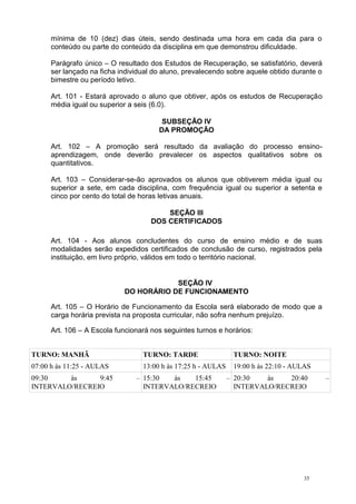 35
mínima de 10 (dez) dias úteis, sendo destinada uma hora em cada dia para o
conteúdo ou parte do conteúdo da disciplina em que demonstrou dificuldade.
Parágrafo único – O resultado dos Estudos de Recuperação, se satisfatório, deverá
ser lançado na ficha individual do aluno, prevalecendo sobre aquele obtido durante o
bimestre ou período letivo.
Art. 101 - Estará aprovado o aluno que obtiver, após os estudos de Recuperação
média igual ou superior a seis (6.0).
SUBSEÇÃO IV
DA PROMOÇÃO
Art. 102 – A promoção será resultado da avaliação do processo ensino-
aprendizagem, onde deverão prevalecer os aspectos qualitativos sobre os
quantitativos.
Art. 103 – Considerar-se-ão aprovados os alunos que obtiverem média igual ou
superior a sete, em cada disciplina, com frequência igual ou superior a setenta e
cinco por cento do total de horas letivas anuais.
SEÇÃO III
DOS CERTIFICADOS
Art. 104 - Aos alunos concludentes do curso de ensino médio e de suas
modalidades serão expedidos certificados de conclusão de curso, registrados pela
instituição, em livro próprio, válidos em todo o território nacional.
SEÇÃO IV
DO HORÁRIO DE FUNCIONAMENTO
Art. 105 – O Horário de Funcionamento da Escola será elaborado de modo que a
carga horária prevista na proposta curricular, não sofra nenhum prejuízo.
Art. 106 – A Escola funcionará nos seguintes turnos e horários:
TURNO: MANHÃ TURNO: TARDE TURNO: NOITE
07:00 h às 11:25 - AULAS 13:00 h às 17:25 h - AULAS 19:00 h às 22:10 - AULAS
09:30 às 9:45 –
INTERVALO/RECREIO
15:30 às 15:45 –
INTERVALO/RECREIO
20:30 às 20:40 –
INTERVALO/RECREIO
 