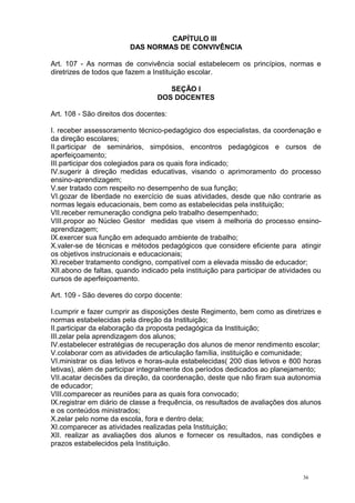 36
CAPÍTULO III
DAS NORMAS DE CONVIVÊNCIA
Art. 107 - As normas de convivência social estabelecem os princípios, normas e
diretrizes de todos que fazem a Instituição escolar.
SEÇÃO I
DOS DOCENTES
Art. 108 - São direitos dos docentes:
I. receber assessoramento técnico-pedagógico dos especialistas, da coordenação e
da direção escolares;
II.participar de seminários, simpósios, encontros pedagógicos e cursos de
aperfeiçoamento;
III.participar dos colegiados para os quais fora indicado;
IV.sugerir à direção medidas educativas, visando o aprimoramento do processo
ensino-aprendizagem;
V.ser tratado com respeito no desempenho de sua função;
VI.gozar de liberdade no exercício de suas atividades, desde que não contrarie as
normas legais educacionais, bem como as estabelecidas pela instituição;
VII.receber remuneração condigna pelo trabalho desempenhado;
VIII.propor ao Núcleo Gestor medidas que visem à melhoria do processo ensino-
aprendizagem;
IX.exercer sua função em adequado ambiente de trabalho;
X.valer-se de técnicas e métodos pedagógicos que considere eficiente para atingir
os objetivos instrucionais e educacionais;
XI.receber tratamento condigno, compatível com a elevada missão de educador;
XII.abono de faltas, quando indicado pela instituição para participar de atividades ou
cursos de aperfeiçoamento.
Art. 109 - São deveres do corpo docente:
I.cumprir e fazer cumprir as disposições deste Regimento, bem como as diretrizes e
normas estabelecidas pela direção da Instituição;
II.participar da elaboração da proposta pedagógica da Instituição;
III.zelar pela aprendizagem dos alunos;
IV.estabelecer estratégias de recuperação dos alunos de menor rendimento escolar;
V.colaborar com as atividades de articulação família, instituição e comunidade;
VI.ministrar os dias letivos e horas-aula estabelecidas( 200 dias letivos e 800 horas
letivas), além de participar integralmente dos períodos dedicados ao planejamento;
VII.acatar decisões da direção, da coordenação, deste que não firam sua autonomia
de educador;
VIII.comparecer as reuniões para as quais fora convocado;
IX.registrar em diário de classe a frequência, os resultados de avaliações dos alunos
e os conteúdos ministrados;
X.zelar pelo nome da escola, fora e dentro dela;
XI.comparecer as atividades realizadas pela Instituição;
XII. realizar as avaliações dos alunos e fornecer os resultados, nas condições e
prazos estabelecidos pela Instituição.
 