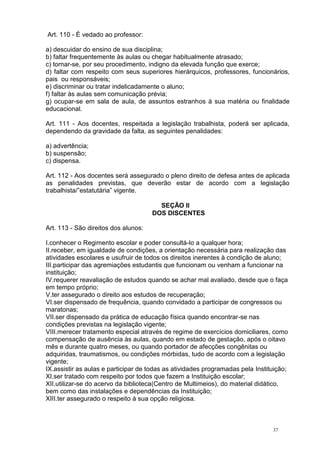 37
Art. 110 - É vedado ao professor:
a) descuidar do ensino de sua disciplina;
b) faltar frequentemente às aulas ou chegar habitualmente atrasado;
c) tornar-se, por seu procedimento, indigno da elevada função que exerce;
d) faltar com respeito com seus superiores hierárquicos, professores, funcionários,
pais ou responsáveis;
e) discriminar ou tratar indelicadamente o aluno;
f) faltar às aulas sem comunicação prévia;
g) ocupar-se em sala de aula, de assuntos estranhos à sua matéria ou finalidade
educacional.
Art. 111 - Aos docentes, respeitada a legislação trabalhista, poderá ser aplicada,
dependendo da gravidade da falta, as seguintes penalidades:
a) advertência;
b) suspensão;
c) dispensa.
Art. 112 - Aos docentes será assegurado o pleno direito de defesa antes de aplicada
as penalidades previstas, que deverão estar de acordo com a legislação
trabalhista/”estatutária” vigente.
SEÇÃO II
DOS DISCENTES
Art. 113 - São direitos dos alunos:
I.conhecer o Regimento escolar e poder consultá-lo a qualquer hora;
II.receber, em igualdade de condições, a orientação necessária para realização das
atividades escolares e usufruir de todos os direitos inerentes à condição de aluno;
III.participar das agremiações estudantis que funcionam ou venham a funcionar na
instituição;
IV.requerer reavaliação de estudos quando se achar mal avaliado, desde que o faça
em tempo próprio;
V.ter assegurado o direito aos estudos de recuperação;
VI.ser dispensado de frequência, quando convidado a participar de congressos ou
maratonas;
VII.ser dispensado da prática de educação física quando encontrar-se nas
condições previstas na legislação vigente;
VIII.merecer tratamento especial através de regime de exercícios domiciliares, como
compensação de ausência às aulas, quando em estado de gestação, após o oitavo
mês e durante quatro meses, ou quando portador de afecções congênitas ou
adquiridas, traumatismos, ou condições mórbidas, tudo de acordo com a legislação
vigente;
IX.assistir as aulas e participar de todas as atividades programadas pela Instituição;
XI.ser tratado com respeito por todos que fazem a Instituição escolar;
XII.utilizar-se do acervo da biblioteca(Centro de Multimeios), do material didático,
bem como das instalações e dependências da Instituição;
XIII.ter assegurado o respeito à sua opção religiosa.
 