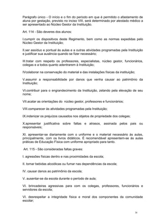 38
Parágrafo único - O início e o fim do período em que é permitido o afastamento de
aluna por gestação, previsto no inciso VIII, será determinado por atestado médico a
ser apresentado ao Núcleo Gestor da Instituição.
Art. 114 - São deveres dos alunos:
I.cumprir os dispositivos deste Regimento, bem como as normas expedidas pelo
Núcleo Gestor da Instituição;
II.ser assíduo e pontual às aulas e a outras atividades programadas pela Instituição
e justificar sua ausência quando se fizer necessário;
III.tratar com respeito os professores, especialistas, núcleo gestor, funcionários,
colegas e a todos quanto adentrarem à Instituição;
IVcolaborar na conservação do material e das instalações físicas da instituição;
V.assumir a responsabilidade por danos que venha causar ao patrimônio da
Instituição;
VI.contribuir para o engrandecimento da Instituição, zelando pela elevação de seu
nome;
VII.acatar as orientações do núcleo gestor, professores e funcionários;
VIII.comparecer às atividades programadas pela Instituição;
IX.indenizar os prejuízos causados nos objetos de propriedade dos colegas;
X.apresentar justificativa sobre faltas e atrasos, assinada pelos pais ou
responsáveis;
XI. apresentar-se diariamente com o uniforme e o material necessário às aulas,
principalmente, com os livros didáticos. É recomendável apresentem-se às aulas
práticas de Educação Física com uniforme apropriado para tanto.
Art. 115 - São consideradas faltas graves:
I. agressões físicas dentro e nas proximidades da escola;
II. tomar bebidas alcoólicas ou fumar nas dependências da escola;
IV. causar danos ao patrimônio da escola;
V. ausentar-se da escola durante o período de aula;
VI. brincadeiras agressivas para com os colegas, professores, funcionários e
servidores da escola;
VI. desrespeitar a integridade física e moral dos componentes da comunidade
escolar;
 