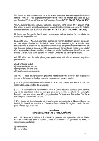 39
VII. fumar no interior das salas de aulas e em quaisquer espaços/dependências da
escola ( “Art. 1º - Fica expressamente Proibido Fumar no interior das salas de aula
das Escolas Públicas e Privadas do Estado do Ceará(LEI Nº 12.492, DE 04.10.95))”;
VIII.“(...)utilizar telefone celular, walkman, discman, MP3 player, MP4 player, iPod,
bip, pager e outros aparelhos similares, nos estabelecimentos de ensino do Estado,
durante o horário das aulas(Art. 1º da LEI Nº 14.146, DE 25 DE JUNHO DE 2008)”;
IX. fazer uso de chapéu, boné, gorro e quaisquer outros objetos de chapelaria em
quaisquer de pendências.
Parágrafo único – Nenhum aluno(a), sobretudo “menor de idade”, poderá ausentar-
se das dependências da Instituição sem prévia comunicação à família e/ou
responsáveis e, em caso, de necessitar ausentar-se temporariamente da escola em
seu turno de aulas só poderá fazê-lo na companhia de familiares “maiores de idade”
e/ou responsáveis legais também “maiores de idade” devidamente identificados pelo
Núcleo Gestor. Para tanto deverá ser lavrado um termo de saída pela escola.
Art. 116 - Em caso de indisciplina grave, poderá ser aplicada ao aluno as seguintes
penalidades:
a) advertência verbal;
b) advertência por escrito;
c) suspensão por três dias;
d) transferência compulsória.
Art. 117 - Todas as penalidades previstas neste regimento deverão ser registradas
em ata própria, comunicadas aos pais ou responsáveis, por escrito.
§ 1º. - A penalidade prevista na alínea “c” e “d” não poderá ser aplicada nos dias
reservados aos períodos de avaliação;
§ 2º. - A transferência compulsória será o último recurso adotado pela escola,
depois de esgotados todos os esforços para permanência do aluno na Instituição.
Devendo ser aprovada pela Congregação dos Professores, Conselho Escolar e
homologada pelo Diretor Escolar.
§ 3º. - Antes da homologação da transferência compulsória, o Núcleo Gestor da
Instituição deverá encaminhar ao Conselho Estadual de Educação o relato do fato,
para análise e parecer final.
SEÇÃO III
DOS ESPECIALISTAS E FUNCIONÁRIOS
Art. 118 - Aos especialistas e funcionários poderão ser aplicadas pelo o Diretor
Escolar, combinado com o Núcleo Gestor, dependendo da gravidade da falta, as
seguintes penalidades:
a) advertência;
b) suspensão;
 