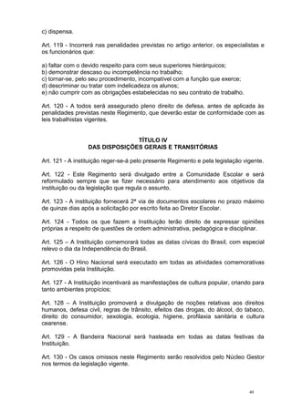 40
c) dispensa.
Art. 119 - Incorrerá nas penalidades previstas no artigo anterior, os especialistas e
os funcionários que:
a) faltar com o devido respeito para com seus superiores hierárquicos;
b) demonstrar descaso ou incompetência no trabalho;
c) tornar-se, pelo seu procedimento, incompatível com a função que exerce;
d) descriminar ou tratar com indelicadeza os alunos;
e) não cumprir com as obrigações estabelecidas no seu contrato de trabalho.
Art. 120 - A todos será assegurado pleno direito de defesa, antes de aplicada às
penalidades previstas neste Regimento, que deverão estar de conformidade com as
leis trabalhistas vigentes.
TÍTULO IV
DAS DISPOSIÇÕES GERAIS E TRANSITÓRIAS
Art. 121 - A instituição reger-se-á pelo presente Regimento e pela legislação vigente.
Art. 122 - Este Regimento será divulgado entre a Comunidade Escolar e será
reformulado sempre que se fizer necessário para atendimento aos objetivos da
instituição ou da legislação que regula o assunto.
Art. 123 - A instituição fornecerá 2ª via de documentos escolares no prazo máximo
de quinze dias após a solicitação por escrito feita ao Diretor Escolar.
Art. 124 - Todos os que fazem a Instituição terão direito de expressar opiniões
próprias a respeito de questões de ordem administrativa, pedagógica e disciplinar.
Art. 125 – A Instituição comemorará todas as datas cívicas do Brasil, com especial
relevo o dia da Independência do Brasil.
Art. 126 - O Hino Nacional será executado em todas as atividades comemorativas
promovidas pela Instituição.
Art. 127 - A Instituição incentivará as manifestações de cultura popular, criando para
tanto ambientes propícios;
Art. 128 – A Instituição promoverá a divulgação de noções relativas aos direitos
humanos, defesa civil, regras de trânsito, efeitos das drogas, do álcool, do tabaco,
direito do consumidor, sexologia, ecologia, higiene, profilaxia sanitária e cultura
cearense.
Art. 129 - A Bandeira Nacional será hasteada em todas as datas festivas da
Instituição.
Art. 130 - Os casos omissos neste Regimento serão resolvidos pelo Núcleo Gestor
nos termos da legislação vigente.
 