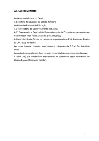 5
AGRADECIMENTOS
Ao Governo do Estado do Ceará;
À Secretaria da Educação do Estado do Ceará;
Ao Conselho Estadual de Educação;
À Coordenadoria de Desenvolvimento da Escola;
À 9ª Coordenadoria Regional de Desenvolvimento da Educação na pessoa de seu
Coordenador, Prof. Paulo Alexandre Sousa Queiroz;
À Superintendência Escolar na pessoa do superintendente Prof. Lucieudes Pereira
da 9ª CREDE-Horizonte;
Ao corpo discente, docente, funcionários e colegiados da E.E.M. Pe. Arimateia
Diniz;
Aos pais de nosso alunado, bem como às comunidades à que nossa escola serve;
A todos (as) que trabalharam efetivamente na construção deste Instrumento de
Gestão Escolar(Regimento Escolar).
 