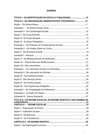 7
SUMÁRIO
TÍTULO I - DA IDENTIFICAÇÃO DA ESCOLA E FINALIDADES............................10
TÍTULO II - DA ORGANIZAÇÃO ADMINISTRATIVO- PEDAGÓGICA...................10
Seção I - Do Núcleo Gestor.....................................................................................11
Subseção I - Do Diretor Escolar Geral....................................................................11
Subseção II - Da Coordenação Escolar....................................................................12
Seção II - Do Corpo Docente....................................................................................15
Seção III - Do Corpo Discente...................................................................................15
Seção IV - Do Apoio Pedagógico..............................................................................16
Subseção I – Do Professor (a) Coordenador(a) de Área..........................................16
Subseção II – Do Projeto Diretor de Turma..............................................................17
Seção V - Da Secretaria Escolar...............................................................................18
Subseção I - Arquivos...............................................................................................19
Seção VI - Da Biblioteca/Centro de Multimeios........................................................19
Seção VII – Sala de Recursos Multifuncionais..........................................................21
Seção VIII - Dos Laboratórios...................................................................................22
Subseção I - Do Laboratório Escolar de Informática................................................23
Subseção II - Do Laboratório de Ciências.................................................................24
Seção IX – Da Academia Escolar..............................................................................24
Seção X - Dos Serviços Gerais.................................................................................24
Seção XI - Da Cantina Escolar..................................................................................25
Seção XII - Dos Organismos Colegiados..................................................................25
Subseção I - Da Congregação de Professores.........................................................25
Subseção II - Conselho de Classe............................................................................26
Subseção III - Grêmio Estudantil..............................................................................27
TÍTULO III - DO REGIME ESCOLAR, DO REGIME DIDÁTICO E DAS NORMAS DE
CONVIVÊNCIA..........................................................................................................27
CAPÍTULO I - REGIME ESCOLAR.........................................................................27
Seção I - Organização do Ensino..............................................................................28
Seção II - Calendário Escolar....................................................................................28
Seção III - Da Matrícula.............................................................................................28
Seção IV - Da Transferência.....................................................................................29
CAPÍTULO II - DO REGIME DIDÁTICO...................................................................29
Seção I - Da Organização Curricular........................................................................29
 