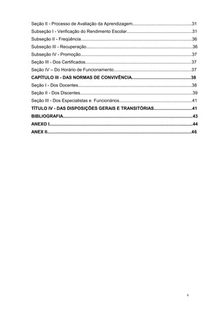 8
Seção II - Processo de Avaliação da Aprendizagem................................................31
Subseção I - Verificação do Rendimento Escolar.....................................................31
Subseção II - Freqüência..........................................................................................36
Subseção III - Recuperação......................................................................................36
Subseção IV - Promoção..........................................................................................37
Seção III - Dos Certificados......................................................................................37
Seção IV – Do Horário de Funcionamento...............................................................37
CAPÍTULO III - DAS NORMAS DE CONVIVÊNCIA................................................38
Seção I - Dos Docentes............................................................................................38
Seção II - Dos Discentes...........................................................................................39
Seção III - Dos Especialistas e Funcionários...........................................................41
TÍTULO IV - DAS DISPOSIÇÕES GERAIS E TRANSITÓRIAS...............................41
BIBLIOGRAFIA.........................................................................................................43
ANEXO I....................................................................................................................44
ANEX II.....................................................................................................................46
 