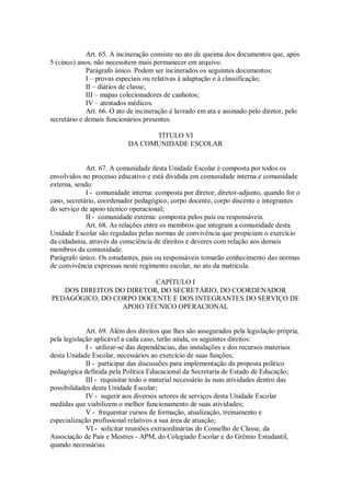 Art. 65. A incineração consiste no ato de queima dos documentos que, após
5 (cinco) anos, não necessitem mais permanecer em arquivo.
Parágrafo único. Podem ser incinerados os seguintes documentos:
I – provas especiais ou relativas à adaptação e à classificação;
II – diários de classe;
III – mapas colecionadores de canhotos;
IV – atestados médicos.
Art. 66. O ato de incineração é lavrado em ata e assinado pelo diretor, pelo
secretário e demais funcionários presentes.
TÍTULO VI
DA COMUNIDADE ESCOLAR
Art. 67. A comunidade desta Unidade Escolar é composta por todos os
envolvidos no processo educativo e está dividida em comunidade interna e comunidade
externa, sendo:
I - comunidade interna: composta por diretor, diretor-adjunto, quando for o
caso, secretário, coordenador pedagógico, corpo docente, corpo discente e integrantes
do serviço de apoio técnico operacional;
II - comunidade externa: composta pelos pais ou responsáveis.
Art. 68. As relações entre os membros que integram a comunidade desta
Unidade Escolar são reguladas pelas normas de convivência que propiciam o exercício
da cidadania, através da consciência de direitos e deveres com relação aos demais
membros da comunidade.
Parágrafo único. Os estudantes, pais ou responsáveis tomarão conhecimento das normas
de convivência expressas neste regimento escolar, no ato da matrícula.
CAPÍTULO I
DOS DIREITOS DO DIRETOR, DO SECRETÁRIO, DO COORDENADOR
PEDAGÓGICO, DO CORPO DOCENTE E DOS INTEGRANTES DO SERVIÇO DE
APOIO TÉCNICO OPERACIONAL
Art. 69. Além dos direitos que lhes são assegurados pela legislação própria,
pela legislação aplicável a cada caso, terão ainda, os seguintes direitos:
I - utilizar-se das dependências, das instalações e dos recursos materiais
desta Unidade Escolar, necessários ao exercício de suas funções;
II - participar das discussões para implementação da proposta político
pedagógica definida pela Política Educacional da Secretaria de Estado de Educação;
III - requisitar todo o material necessário às suas atividades dentro das
possibilidades desta Unidade Escolar;
IV - sugerir aos diversos setores de serviços desta Unidade Escolar
medidas que viabilizem o melhor funcionamento de suas atividades;
V - frequentar cursos de formação, atualização, treinamento e
especialização profissional relativos a sua área de atuação;
VI - solicitar reuniões extraordinárias do Conselho de Classe, da
Associação de Pais e Mestres - APM, do Colegiado Escolar e do Grêmio Estudantil,
quando necessárias.
 