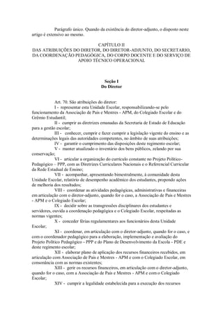 Parágrafo único. Quando da existência do diretor-adjunto, o disposto neste
artigo é extensivo ao mesmo.
CAPÍTULO II
DAS ATRIBUIÇÕES DO DIRETOR, DO DIRETOR-ADJUNTO, DO SECRETARIO,
DA COORDENAÇÃO PEDAGÓGICA, DO CORPO DOCENTE E DO SERVIÇO DE
APOIO TÉCNICO OPERACIONAL
Seção I
Do Diretor
Art. 70. São atribuições do diretor:
I - representar esta Unidade Escolar, responsabilizando-se pelo
funcionamento da Associação de Pais e Mestres - APM, do Colegiado Escolar e do
Grêmio Estudantil;
II - cumprir as diretrizes emanadas da Secretaria de Estado de Educação
para a gestão escolar;
III - conhecer, cumprir e fazer cumprir a legislação vigente do ensino e as
determinações legais das autoridades competentes, no âmbito de suas atribuições;
IV - garantir o cumprimento das disposições deste regimento escolar;
V - manter atualizado o inventário dos bens públicos, zelando por sua
conservação;
VI - articular a organização do currículo constante no Projeto Político-
Pedagógico – PPP, com as Diretrizes Curriculares Nacionais e o Referencial Curricular
da Rede Estadual de Ensino;
VII - acompanhar, apresentando bimestralmente, à comunidade desta
Unidade Escolar, relatório de desempenho acadêmico dos estudantes, propondo ações
de melhoria dos resultados;
VIII - coordenar as atividades pedagógicas, administrativas e financeiras
em articulação com o diretor-adjunto, quando for o caso, a Associação de Pais e Mestres
- APM e o Colegiado Escolar;
IX - decidir sobre as transgressões disciplinares dos estudantes e
servidores, ouvida a coordenação pedagógica e o Colegiado Escolar, respeitadas as
normas vigentes;
X - conceder férias regulamentares aos funcionários desta Unidade
Escolar;
XI - coordenar, em articulação com o diretor-adjunto, quando for o caso, e
com o coordenador pedagógico para a elaboração, implementação e avaliação do
Projeto Político Pedagógico - PPP e do Plano de Desenvolvimento da Escola - PDE e
deste regimento escolar;
XII - elaborar plano de aplicação dos recursos financeiros recebidos, em
articulação com Associação de Pais e Mestres - APM e com o Colegiado Escolar, em
consonância com as normas existentes;
XIII - gerir os recursos financeiros, em articulação com o diretor-adjunto,
quando for o caso, com a Associação de Pais e Mestres - APM e com o Colegiado
Escolar;
XIV - cumprir a legalidade estabelecida para a execução dos recursos
 