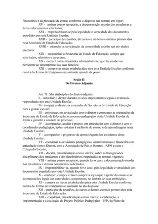 financeiros e da prestação de contas conforme o disposto nas normas em vigor;
XV - assinar com o secretário, a documentação escolar dos estudantes e
demais documentos solicitados;
XVI - responsabilizar-se pela legalidade e veracidade dos documentos
expedidos por esta Unidade Escolar;
XVII - participar de reuniões, de cursos e de demais eventos promovidos
pela Secretaria de Estado de Educação;
XVIII - estimular a participação da comunidade escolar nas atividades
escolares;
XIX - encaminhar à Secretaria de Estado de Educação, sempre que
solicitados, relatórios e pareceres;
XX - exercer outras atividades administrativas, que lhe couber ou
pertinente ao desempenho das suas funções;
XXI - cumprir as metas estabelecidas para esta Unidade Escolar conforme
consta do Termo de Compromisso assinado quando da posse.
Seção II
Do Diretor-Adjunto
Art. 71. São atribuições do diretor-adjunto:
I - substituir o diretor durante os seus impedimentos legais e eventuais,
respondendo por esta Unidade Escolar;
II - cumprir as diretrizes emanadas da Secretaria de Estado de Educação
para a gestão escolar;
III - coordenar, em articulação com o diretor e consoante as orientações da
Secretaria de Estado de Educação, o processo pedagógico desta Unidade Escolar de
forma a garantir a unidade do processo;
IV - acompanhar, avaliar e propor, em articulação com o diretor e com o
coordenador pedagógico, ações voltadas à melhoria do ensino e da aprendizagem nesta
Unidade Escolar;
V - acompanhar o progresso da aprendizagem dos estudantes desta
Unidade Escolar;
VI - coordenar as atividades pedagógicas, administrativas e financeiras em
articulação com o Diretor, com a Associação de Pais e Mestres - APM e com o
Colegiado Escolar;
VII - decidir, em articulação com o diretor, sobre as transgressões
disciplinares dos estudantes e dos funcionários, respeitadas as normas vigentes;
VIII - assinar com o secretario, quando for o caso, a documentação escolar
dos estudantes e demais documentos solicitados;
IX - responsabilizar-se, quando for o caso, pela legalidade e veracidade dos
documentos expedidos por esta Unidade Escolar;
X - conhecer, cumprir e fazer cumprir a legislação vigente do ensino e as
determinações legais das autoridades competentes, no âmbito de suas atribuições;
XI - cumprir as metas estabelecidas para esta Unidade Escolar conforme
consta do Termo de Compromisso assinado no ato da posse;
XII - participar de reuniões, de cursos e demais eventos promovidos pela
Secretaria de Estado de Educação;
XIII - coordenar, em articulação com o diretor, a elaboração, a
implementação e a avaliação do Projeto Político-Pedagógico - PPP, do Plano de
 