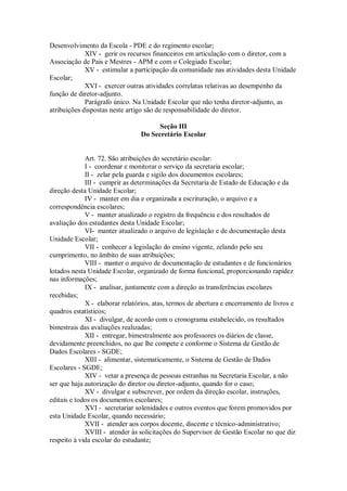 Desenvolvimento da Escola - PDE e do regimento escolar;
XIV - gerir os recursos financeiros em articulação com o diretor, com a
Associação de Pais e Mestres - APM e com o Colegiado Escolar;
XV - estimular a participação da comunidade nas atividades desta Unidade
Escolar;
XVI - exercer outras atividades correlatas relativas ao desempenho da
função de diretor-adjunto.
Parágrafo único. Na Unidade Escolar que não tenha diretor-adjunto, as
atribuições dispostas neste artigo são de responsabilidade do diretor.
Seção III
Do Secretário Escolar
Art. 72. São atribuições do secretário escolar:
I - coordenar e monitorar o serviço da secretaria escolar;
II - zelar pela guarda e sigilo dos documentos escolares;
III - cumprir as determinações da Secretaria de Estado de Educação e da
direção desta Unidade Escolar;
IV - manter em dia e organizada a escrituração, o arquivo e a
correspondência escolares;
V - manter atualizado o registro da frequência e dos resultados de
avaliação dos estudantes desta Unidade Escolar;
VI- manter atualizado o arquivo de legislação e de documentação desta
Unidade Escolar;
VII - conhecer a legislação do ensino vigente, zelando pelo seu
cumprimento, no âmbito de suas atribuições;
VIII - manter o arquivo de documentação de estudantes e de funcionários
lotados nesta Unidade Escolar, organizado de forma funcional, proporcionando rapidez
nas informações;
IX - analisar, juntamente com a direção as transferências escolares
recebidas;
X - elaborar relatórios, atas, termos de abertura e encerramento de livros e
quadros estatísticos;
XI - divulgar, de acordo com o cronograma estabelecido, os resultados
bimestrais das avaliações realizadas;
XII - entregar, bimestralmente aos professores os diários de classe,
devidamente preenchidos, no que lhe compete e conforme o Sistema de Gestão de
Dados Escolares - SGDE;
XIII - alimentar, sistematicamente, o Sistema de Gestão de Dados
Escolares - SGDE;
XIV - vetar a presença de pessoas estranhas na Secretaria Escolar, a não
ser que haja autorização do diretor ou diretor-adjunto, quando for o caso;
XV - divulgar e subscrever, por ordem da direção escolar, instruções,
editais e todos os documentos escolares;
XVI - secretariar solenidades e outros eventos que forem promovidos por
esta Unidade Escolar, quando necessário;
XVII - atender aos corpos docente, discente e técnico-administrativo;
XVIII - atender às solicitações do Supervisor de Gestão Escolar no que diz
respeito à vida escolar do estudante;
 