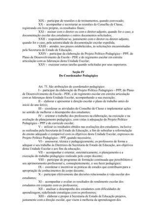 XIX - participar de reuniões e de treinamentos, quando convocado;
XX - acompanhar e secretariar as reuniões do Conselho de Classe,
registrando em livro próprio, os resultados finais;
XXI - assinar com o diretor ou com o diretor-adjunto, quando for o caso, a
documentação escolar dos estudantes e outros documentos solicitados;
XXII - responsabilizar-se, juntamente com o diretor ou diretor-adjunto,
quando for o caso, pela autenticidade da documentação escolar expedida;
XXIII - atender, nos prazos estabelecidos, às solicitações encaminhadas
pela Secretaria de Estado de Educação;
XXIV - participar da elaboração do Projeto Político-Pedagógico - PPP, do
Plano de Desenvolvimento da Escola - PDE e do regimento escolar em estreita
articulação com as lideranças desta Unidade Escolar;
XXV - executar outras tarefas quando solicitadas por seus superiores.
Seção IV
Do Coordenador Pedagógico
Art. 73. São atribuições do coordenador pedagógico:
I - participar da elaboração do Projeto Político Pedagógico - PPP, do Plano
de Desenvolvimento da Escola - PDE, e do regimento escolar em estreita articulação
com as lideranças desta Unidade Escolar, acompanhando a sua execução;
II - elaborar e apresentar à direção escolar o plano de trabalho antes do
início do ano letivo;
III - coordenar as atividades do Conselho de Classe e implementar ações
no sentido de melhorar o desempenho dos estudantes;
IV - orientar o trabalho dos professores na elaboração, na execução e na
avaliação do planejamento pedagógico, com vistas à adequação do Projeto Político
Pedagógico - PPP e do currículo escolar;
V - utilizar os resultados obtidos nas avaliações dos estudantes, inclusive
as realizadas pela Secretaria de Estado de Educação, a fim de subsidiar a reformulação
do ensino adequado e compatível com os objetivos desta Unidade Escolar, expressos no
Projeto Político Pedagógico - PPP, quando necessário;
VI - assessorar, técnica e pedagogicamente, os professores de forma a
adequar o seu trabalho às Diretrizes da Secretaria de Estado de Educação, aos objetivos
desta Unidade Escolar e aos fins da educação;
VII - acompanhar e orientar, sistematicamente, o planejamento e a
execução do trabalho pedagógico realizado pelo corpo docente;
VIII - participar de programas de formação continuada que possibilitem o
seu aprimoramento profissional e, conseqüentemente, o seu fazer pedagógico;
IX - coordenar e incentivar as práticas de estudos que contribuam para a
apropriação de conhecimentos do corpo docente;
X - participar efetivamente das decisões relacionadas à vida escolar dos
estudantes;
XI - acompanhar e avaliar os resultados do rendimento escolar dos
estudantes em conjunto com os professores;
XII - analisar o desempenho dos estudantes com dificuldades de
aprendizagem, redefinindo estratégias com os professores;
XIII - elaborar e propor à Secretaria de Estado de Educação projetos,
juntamente com a direção escolar, que visem à melhoria da aprendizagem dos
 