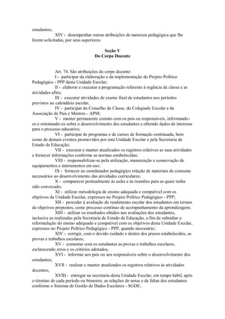 estudantes;
XIV - desempenhar outras atribuições de natureza pedagógica que lhe
forem solicitadas, por seus superiores.
Seção V
Do Corpo Docente
Art. 74. São atribuições do corpo docente:
I - participar da elaboração e da implementação do Projeto Político
Pedagógico - PPP desta Unidade Escolar;
II - elaborar e executar a programação referente à regência de classe e as
atividades afins;
III - executar atividades de exame final de estudantes nos períodos
previstos no calendário escolar;
IV - participar do Conselho de Classe, do Colegiado Escolar e da
Associação de Pais e Mestres - APM;
V - manter permanente contato com os pais ou responsáveis, informando-
os e orientando-os sobre o desenvolvimento dos estudantes e obtendo dados de interesse
para o processo educativo;
VI - participar de programas e de cursos de formação continuada, bem
como de demais eventos promovidos por esta Unidade Escolar e pela Secretaria de
Estado de Educação;
VII - executar e manter atualizados os registros relativos as suas atividades
e fornecer informações conforme as normas estabelecidas;
VIII - responsabilizar-se pela utilização, manutenção e conservação de
equipamentos e instrumentos em uso;
IX - fornecer ao coordenador pedagógico relação de materiais de consumo
necessários ao desenvolvimento das atividades curriculares;
X - comparecer pontualmente às aulas e às reuniões para as quais tenha
sido convocado;
XI - utilizar metodologia de ensino adequada e compatível com os
objetivos da Unidade Escolar, expressos no Projeto Político Pedagógico - PPP;
XII - proceder à avaliação do rendimento escolar dos estudantes em termos
de objetivos propostos, como processo contínuo de acompanhamento da aprendizagem;
XIII - utilizar os resultados obtidos nas avaliações dos estudantes,
inclusive as realizadas pela Secretaria de Estado de Educação, a fim de subsidiar a
reformulação do ensino adequado e compatível com os objetivos desta Unidade Escolar,
expressos no Projeto Político Pedagógico - PPP, quando necessário;
XIV - corrigir, com o devido cuidado e dentro dos prazos estabelecidos, as
provas e trabalhos escolares;
XV - comentar com os estudantes as provas e trabalhos escolares,
esclarecendo erros e os critérios adotados;
XVI - informar aos pais ou aos responsáveis sobre o desenvolvimento dos
estudantes;
XVII - realizar e manter atualizados os registros relativos às atividades
docentes;
XVIII - entregar na secretaria desta Unidade Escolar, em tempo hábil, após
o término de cada período ou bimestre, as relações de notas e de faltas dos estudantes
conforme o Sistema de Gestão de Dados Escolares - SGDE;
 