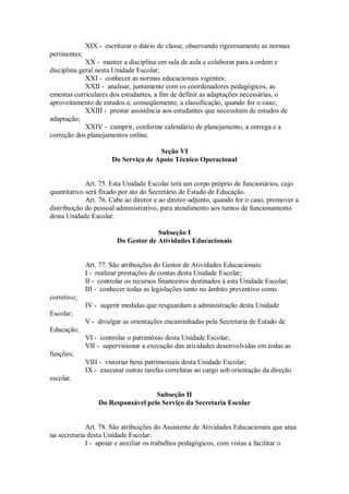 XIX - escriturar o diário de classe, observando rigorosamente as normas
pertinentes;
XX - manter a disciplina em sala de aula e colaborar para a ordem e
disciplina geral nesta Unidade Escolar;
XXI - conhecer as normas educacionais vigentes;
XXII - analisar, juntamente com os coordenadores pedagógicos, as
ementas curriculares dos estudantes, a fim de definir as adaptações necessárias, o
aproveitamento de estudos e, conseqüemente, a classificação, quando for o caso;
XXIII - prestar assistência aos estudantes que necessitam de estudos de
adaptação;
XXIV - cumprir, conforme calendário de planejamento, a entrega e a
correção dos planejamentos online.
Seção VI
Do Serviço de Apoio Técnico Operacional
Art. 75. Esta Unidade Escolar terá um corpo próprio de funcionários, cujo
quantitativo será fixado por ato do Secretário de Estado de Educação.
Art. 76. Cabe ao diretor e ao diretor-adjunto, quando for o caso, promover a
distribuição do pessoal administrativo, para atendimento aos turnos de funcionamento
desta Unidade Escolar.
Subseção I
Do Gestor de Atividades Educacionais
Art. 77. São atribuições do Gestor de Atividades Educacionais:
I - realizar prestações de contas desta Unidade Escolar;
II - controlar os recursos financeiros destinados à esta Unidade Escolar;
III - conhecer todas as legislações tanto no âmbito preventivo como
corretivo;
IV - sugerir medidas que resguardam a administração desta Unidade
Escolar;
V - divulgar as orientações encaminhadas pela Secretaria de Estado de
Educação;
VI - controlar o patrimônio desta Unidade Escolar;
VII - supervisionar a execução das atividades desenvolvidas em todas as
funções;
VIII - vistoriar bens patrimoniais desta Unidade Escolar;
IX - executar outras tarefas correlatas ao cargo sob orientação da direção
escolar.
Subseção II
Do Responsável pelo Serviço da Secretaria Escolar
Art. 78. São atribuições do Assistente de Atividades Educacionais que atua
na secretaria desta Unidade Escolar:
I - apoiar e auxiliar os trabalhos pedagógicos, com vistas a facilitar o
 