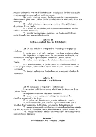 processo de interação com esta Unidade Escolar e associações a ela vinculadas e zelar
pela organização e manutenção do ambiente escolar;
II - receber, registrar, guardar, distribuir e controlar processos e outros
documentos dirigidos à esta Unidade Escolar ou dela emanados, relacionados à sua área
de atuação;
III - redigir documentos e preparar processos e todo expediente para
despacho da direção escolar;
IV - atender aos interessados prestando-lhes informações dos assuntos
relativos à sua área de atuação;
V - executar outros encargos, inerentes à sua função, que lhe forem
conferidos pelos seus superiores hierárquicos.
Subseção III
Do Responsável pela Inspeção de Estudantes
Art. 79. São atribuições do responsável pelo serviço de inspeção de
estudantes:
I - prestar apoio às atividades escolares, controlando as atividades livres;
II - inspecionar o comportamento dos estudantes no ambiente escolar,
orientando-os sobre regras e procedimentos dentro desta Unidade Escolar;
III - zelar pela disciplina geral dos estudantes, dentro desta Unidade
Escolar;
IV - prestar assistência, no que lhe couber, ao estudante que adoecer ou
sofrer qualquer acidente, comunicando o fato de forma imediata à autoridade escolar
competente;
V - levar ao conhecimento da direção escolar os casos de infração e de
indisciplina.
Subseção IV
Do Responsável pela Biblioteca
Art. 80. São deveres do responsável pela biblioteca:
I - permanecer na biblioteca durante o horário de funcionamento desta
Unidade Escolar;
II - organizar, administrar e fiscalizar a biblioteca;
III - cuidar, conservar, organizar, catalogar e manter em ordem a
classificação e ementário dos livros;
IV - organizar coleção de recortes, jornais e revistas para consulta;
V - manter intercâmbio com editoras e órgãos especializados com a
finalidade de enriquecimento da biblioteca, com anuência da direção escolar;
VI - atender aos estudantes, professores, coordenação pedagógica, direção
escolar e segmentos da comunidade escolar, orientando-os na consulta do material;
VII - divulgar material de interesse do corpo docente em suas respectivas
áreas de atuação e pesquisa.
Subseção V
Do Responsável pelo Serviço de Limpeza
 