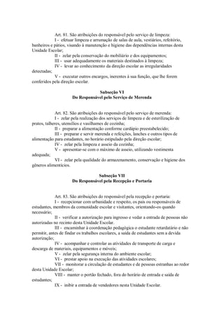 Art. 81. São atribuições do responsável pelo serviço de limpeza:
I - efetuar limpeza e arrumação de salas de aula, vestiários, refeitório,
banheiros e pátios, visando à manutenção e higiene das dependências internas desta
Unidade Escolar;
II - zelar pela conservação do mobiliário e dos equipamentos;
III - usar adequadamente os materiais destinados à limpeza;
IV - levar ao conhecimento da direção escolar as irregularidades
detectadas;
V - executar outros encargos, inerentes à sua função, que lhe forem
conferidos pela direção escolar.
Subseção VI
Do Responsável pelo Serviço de Merenda
Art. 82. São atribuições do responsável pelo serviço de merenda:
I - zelar pela realização dos serviços de limpeza e de esterilização de
pratos, talheres, utensílios e vasilhames de cozinha;
II - preparar a alimentação conforme cardápio preestabelecido;
III - preparar e servir merenda e refeições, lanches e outros tipos de
alimentação para estudantes, no horário estipulado pela direção escolar;
IV - zelar pela limpeza e asseio da cozinha;
V - apresentar-se com o máximo de asseio, utilizando vestimenta
adequada;
VI - zelar pela qualidade do armazenamento, conservação e higiene dos
gêneros alimentícios.
Subseção VII
Do Responsável pela Recepção e Portaria
Art. 83. São atribuições do responsável pela recepção e portaria:
I - recepcionar com urbanidade e respeito, os pais ou responsáveis de
estudantes, membros da comunidade escolar e visitantes, orientando-os quando
necessário;
II - verificar a autorização para ingresso e vedar a entrada de pessoas não
autorizadas no recinto desta Unidade Escolar.
III - encaminhar à coordenação pedagógica o estudante retardatário e não
permitir, antes de findar os trabalhos escolares, a saída de estudantes sem a devida
autorização;
IV - acompanhar e controlar as atividades de transporte de carga e
descarga de materiais, equipamentos e móveis;
V - zelar pela segurança interna do ambiente escolar;
VI - prestar apoio na execução das atividades escolares;
VII - monitorar a circulação de estudantes e de pessoas estranhas ao redor
desta Unidade Escolar;
VIII - manter o portão fechado, fora do horário de entrada e saída de
estudantes;
IX - inibir a entrada de vendedores nesta Unidade Escolar.
 