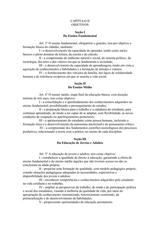 CAPÍTULO II
OBJETIVOS
Seção I
Do Ensino Fundamental
Art. 3° O ensino fundamental, obrigatório e gratuito, tem por objetivo a
formação básica do cidadão, mediante:
I - o desenvolvimento da capacidade de aprender, tendo como meios
básicos o pleno domínio da leitura, da escrita e do cálculo;
II - a compreensão do ambiente natural e social, do sistema político, da
tecnologia, das artes e dos valores em que se fundamenta a sociedade;
III - o desenvolvimento da capacidade de aprendizagem, tendo em vista a
aquisição de conhecimentos e habilidades e a formação de atitudes e valores;
IV - o fortalecimento dos vínculos de família, dos laços de solidariedade
humana e de tolerância recíproca em que se assenta a vida social.
Seção II
Do Ensino Médio
Art. 4° O ensino médio, etapa final da educação básica, com duração
mínima de três anos, tem como objetivo:
I - a consolidação e o aprofundamento dos conhecimentos adquiridos no
ensino fundamental, possibilitando o prosseguimento de estudos;
II - a preparação básica para o trabalho e a cidadania do estudante, para
continuar aprendendo, de modo a ser capaz de se adaptar, com flexibilidade, às novas
condições de ocupação ou aperfeiçoamento posteriores;
III - o aprimoramento do estudante como pessoa humana, incluindo a
formação ética e o desenvolvimento da autonomia intelectual e do pensamento crítico;
IV - a compreensão dos fundamentos científico-tecnológicos dos processos
produtivos, relacionando a teoria com a prática, no ensino de cada disciplina.
Seção III
Da Educação de Jovens e Adultos
Art. 5° A educação de jovens e adultos, tem como objetivo:
I - restabelecer a igualdade de direito à educação, garantindo a oferta do
ensino fundamental e do ensino médio àqueles que não tiveram acesso ou não os
concluíram na idade própria;
II - propiciar uma formação de qualidade, com modelo pedagógico próprio,
criando situações pedagógicas adequadas às necessidades, expectativas e
disponibilidade dos jovens e adultos;
III - reconhecer competências e conhecimentos adquiridos pelo estudante
na vida cotidiana e no trabalho;
IV - ampliar as perspectivas de trabalho, de renda e de participação política
e social dos estudantes, visando à melhoria de qualidade de vida, por meio da
apropriação do conhecimento sistematizado, historicamente construído, da
potencialização e do desenvolvimento de habilidades;
V - proporcionar oportunidades de educação permanente.
 
