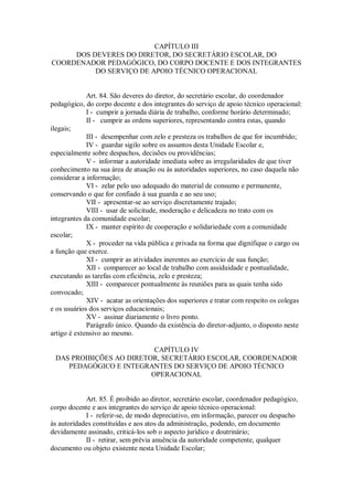 CAPÍTULO III
DOS DEVERES DO DIRETOR, DO SECRETÁRIO ESCOLAR, DO
COORDENADOR PEDAGÓGICO, DO CORPO DOCENTE E DOS INTEGRANTES
DO SERVIÇO DE APOIO TÉCNICO OPERACIONAL
Art. 84. São deveres do diretor, do secretário escolar, do coordenador
pedagógico, do corpo docente e dos integrantes do serviço de apoio técnico operacional:
I - cumprir a jornada diária de trabalho, conforme horário determinado;
II - cumprir as ordens superiores, representando contra estas, quando
ilegais;
III - desempenhar com zelo e presteza os trabalhos de que for incumbido;
IV - guardar sigilo sobre os assuntos desta Unidade Escolar e,
especialmente sobre despachos, decisões ou providências;
V - informar a autoridade imediata sobre as irregularidades de que tiver
conhecimento na sua área de atuação ou às autoridades superiores, no caso daquela não
considerar a informação;
VI - zelar pelo uso adequado do material de consumo e permanente,
conservando o que for confiado à sua guarda e ao seu uso;
VII - apresentar-se ao serviço discretamente trajado;
VIII - usar de solicitude, moderação e delicadeza no trato com os
integrantes da comunidade escolar;
IX - manter espírito de cooperação e solidariedade com a comunidade
escolar;
X - proceder na vida pública e privada na forma que dignifique o cargo ou
a função que exerce.
XI - cumprir as atividades inerentes ao exercício de sua função;
XII - comparecer ao local de trabalho com assiduidade e pontualidade,
executando as tarefas com eficiência, zelo e presteza;
XIII - comparecer pontualmente às reuniões para as quais tenha sido
convocado;
XIV - acatar as orientações dos superiores e tratar com respeito os colegas
e os usuários dos serviços educacionais;
XV - assinar diariamente o livro ponto.
Parágrafo único. Quando da existência do diretor-adjunto, o disposto neste
artigo é extensivo ao mesmo.
CAPÍTULO IV
DAS PROIBIÇÕES AO DIRETOR, SECRETÁRIO ESCOLAR, COORDENADOR
PEDAGÓGICO E INTEGRANTES DO SERVIÇO DE APOIO TÉCNICO
OPERACIONAL
Art. 85. É proibido ao diretor, secretário escolar, coordenador pedagógico,
corpo docente e aos integrantes do serviço de apoio técnico operacional:
I - referir-se, de modo depreciativo, em informação, parecer ou despacho
às autoridades constituídas e aos atos da administração, podendo, em documento
devidamente assinado, criticá-los sob o aspecto jurídico e doutrinário;
II - retirar, sem prévia anuência da autoridade competente, qualquer
documento ou objeto existente nesta Unidade Escolar;
 