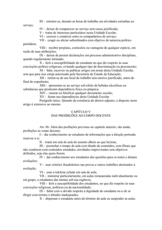 III - entreter-se, durante as horas de trabalho em atividades estranhas ao
serviço;
IV - deixar de comparecer ao serviço sem causa justificada;
V - tratar de interesses particulares nesta Unidade Escolar;
VI - exercer o comércio entre os companheiros de serviço;
VII - coagir ou aliciar subordinados com objetivo de natureza político
partidária;
VIII - receber propinas, comissões ou vantagens de qualquer espécie, em
razão de suas atribuições;
IX - deixar de prestar declarações em processo administrativo disciplinar,
quando regularmente intimado;
X - ferir a susceptibilidade do estudante no que diz respeito às suas
convicções político religiosas, evitando qualquer tipo de discriminação ou preconceito;
XI - falar, escrever ou publicar artigos em nome desta Unidade Escolar,
sem que para isso esteja autorizado pela Secretaria de Estado de Educação;
XII - retirar-se de seu local de trabalho sem motivo justificado, antes do
final do expediente;
XIII - apresentar-se ao serviço sob efeito de bebidas alcoólicas ou
substâncias que produzam dependência física ou psíquica;
XIV - rasurar ou falsificar qualquer documento escolar;
XV - fumar nas dependências desta Unidade Escolar.
Parágrafo único. Quando da existência do diretor-adjunto, o disposto neste
artigo é extensivo ao mesmo.
CAPÍTULO V
DAS PROIBIÇÕES AO CORPO DOCENTE
Art. 86. Além das proibições previstas no capítulo anterior, são ainda,
proibições ao corpo docente:
I - dar conhecimento ao estudante de informações que a direção pretenda
reservar a si;
II - tratar em sala de aula de assunto alheio ao que leciona;
III - preencher o tempo de aula com ditado de conteúdos, com filmes que
não condizem com conteúdos estudados, atividades improvisadas sem objetivos
definidos, seja elas quais forem;
IV - dar conhecimento aos estudantes das questões para os testes e demais
avaliações;
V - usar critérios fraudulentos nas provas e outros trabalhos destinados à
avaliação;
VI - usar o telefone celular em sala de aula;
VII - ministrar particularmente, em aulas remuneradas individualmente ou
em grupo, a estudantes das turmas sob sua regência;
VIII - ferir a susceptibilidade dos estudantes, no que diz respeito às suas
convicções religiosas, políticas ou de nacionalidade;
IX - faltar com o devido respeito à dignidade do estudante ou a ele se
dirigir com termos e atitudes inadequadas;
X - dispensar o estudante antes do término da aula ou suspender as aulas.
 