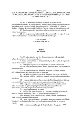 CAPÍTULO VI
DAS PENALIDADES AO DIRETOR, SECRETÁRIO ESCOLAR, COORDENADOR
PEDAGÓGICO, CORPO DOCENTE E INTEGRANTES DO SERVIÇO DE APOIO
TÉCNICO OPERACIONAL
Art. 87. As penalidades aplicadas ao diretor, secretário escolar,
coordenador pedagógico, ao corpo docente e aos integrantes do serviço de apoio técnico
operacional serão em conformidade com o Estatuto dos Profissionais da Educação
Básica e o Estatuto dos Funcionários Públicos Civis do Estado de Mato Grosso do Sul.
§1º Quando da existência do diretor-adjunto, o disposto neste artigo é
extensivo ao mesmo.
§2º Aos integrantes desta Unidade Escolar mencionados no caput do artigo
cabe o direito de defesa perante a Secretaria de Estado de Educação.
CAPÍTULO VII
DO CORPO DISCENTE
Seção I
Dos Direitos
Art. 88. Além daqueles que lhes são outorgados por toda legislação
aplicável, constituirão direito dos estudantes:
I - tomar conhecimento, no ato da matrícula, das disposições do regimento
escolar desta Unidade Escolar;
II - ser respeitado por todos os integrantes da comunidade escolar;
III - ser considerado e valorizado em sua individualidade, sem comparação
nem preferências;
IV - ser respeitado em seus princípios religiosos, orientado em suas
dificuldades e ouvido em suas queixas ou reclamações;
V - receber seus trabalhos e tarefas devidamente corrigidos e avaliados;
VI - contestar critérios avaliativos, podendo recorrer às instâncias escolares
superiores;
VII - requerer à direção escolar, no prazo de 3 (três) dias úteis, revisão de
prova, considerados a partir do seu recebimento, quando se sentir prejudicado;
VIII - requerer à coordenação pedagógica nova oportunidade, quando
faltar às avaliações de aprendizagem predeterminadas, desde que a falta seja
devidamente justificada, no prazo máximo de 3 (três) dias úteis;
IX - eleger representantes de turma;
X - requerer, em grau de recurso, ao Colegiado Escolar julgamento das
decisões tomadas nos Incisos VII e VIII, quando se sentir prejudicado;
XI - votar para eleger o diretor desta Unidade Escolar, respeitando-se a
idade estabelecida na legislação vigente;
XII - votar e ser votado para a escolha dos seus representantes no Grêmio
Estudantil e no Colegiado Escolar, respeitando a idade estabelecida na legislação
vigente;
XIII - participar da elaboração do Projeto Político Pedagógico - PPP.
 