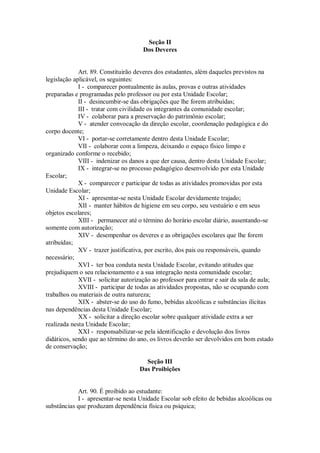 Seção II
Dos Deveres
Art. 89. Constituirão deveres dos estudantes, além daqueles previstos na
legislação aplicável, os seguintes:
I - comparecer pontualmente às aulas, provas e outras atividades
preparadas e programadas pelo professor ou por esta Unidade Escolar;
II - desincumbir-se das obrigações que lhe forem atribuídas;
III - tratar com civilidade os integrantes da comunidade escolar;
IV - colaborar para a preservação do patrimônio escolar;
V - atender convocação da direção escolar, coordenação pedagógica e do
corpo docente;
VI - portar-se corretamente dentro desta Unidade Escolar;
VII - colaborar com a limpeza, deixando o espaço físico limpo e
organizado conforme o recebido;
VIII - indenizar os danos a que der causa, dentro desta Unidade Escolar;
IX - integrar-se no processo pedagógico desenvolvido por esta Unidade
Escolar;
X - comparecer e participar de todas as atividades promovidas por esta
Unidade Escolar;
XI - apresentar-se nesta Unidade Escolar devidamente trajado;
XII - manter hábitos de higiene em seu corpo, seu vestuário e em seus
objetos escolares;
XIII - permanecer até o término do horário escolar diário, ausentando-se
somente com autorização;
XIV - desempenhar os deveres e as obrigações escolares que lhe forem
atribuídas;
XV - trazer justificativa, por escrito, dos pais ou responsáveis, quando
necessário;
XVI - ter boa conduta nesta Unidade Escolar, evitando atitudes que
prejudiquem o seu relacionamento e a sua integração nesta comunidade escolar;
XVII - solicitar autorização ao professor para entrar e sair da sala de aula;
XVIII - participar de todas as atividades propostas, não se ocupando com
trabalhos ou materiais de outra natureza;
XIX - abster-se do uso do fumo, bebidas alcoólicas e substâncias ilícitas
nas dependências desta Unidade Escolar;
XX - solicitar a direção escolar sobre qualquer atividade extra a ser
realizada nesta Unidade Escolar;
XXI - responsabilizar-se pela identificação e devolução dos livros
didáticos, sendo que ao término do ano, os livros deverão ser devolvidos em bom estado
de conservação;
Seção III
Das Proibições
Art. 90. É proibido ao estudante:
I - apresentar-se nesta Unidade Escolar sob efeito de bebidas alcoólicas ou
substâncias que produzam dependência física ou psíquica;
 