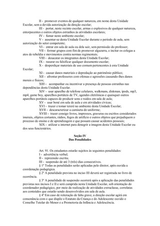 II - promover eventos de qualquer natureza, em nome desta Unidade
Escolar, sem a devida autorização da direção escolar;
III - portar, neste recinto escolar, armas e explosivos de qualquer natureza,
entorpecentes e outros objetos estranhos às atividades escolares;
IV - fumar neste ambiente escolar;
V - ausentar-se desta Unidade Escolar durante o período de aula, sem
autorização do setor competente;
VI - entrar em sala de aula ou dela sair, sem permissão do professor;
VII - formar grupos com fim de promover algazarra, e incitar os colegas a
atos de rebeldia e movimentos contra normas regimentais;
VIII - desacatar os integrantes desta Unidade Escolar;
IX - rasurar ou falsificar qualquer documento escolar;
X - desperdiçar materiais de uso comum pertencentes à esta Unidade
Escolar;
XI - causar danos materiais e depredação ao patrimônio público;
XII - afrontar professores com ofensas e agressões causando-lhes danos
morais e físicos;
XIII - acompanhar ou incentivar a presença de pessoas estranhas nas
dependências desta Unidade Escolar.
XIV - usar aparelho de telefone celulares, walkmans, diskman, ipods, mp3,
mp4, game boy, aparelhos portáteis de TV, agendes eletrônicas e quaisquer outros
aparelhos portáteis capazes de produzir sons e ruídos em sala de aula;
XV - usar boné em sala de aula e em atividades cívicas;
XVI - trazer e tomar tereré no ambiente desta Unidade Escolar;
XVII - descaracterizar a camiseta do uniforme;
XVIII - trazer consigo livros, impressos, gravuras ou escritos considerados
imorais, objetos cortantes, rádios, fogos de artifício e outros objetos que prejudiquem o
processo de ensino e de aprendizagem e que possam causar acidentes pessoais;
XIX - utilizar a internet para denegrir a imagem desta Unidade Escolar ou
dos seus funcionários.
Seção IV
Das Penalidades
Art. 91. Os estudantes estarão sujeitos às seguintes penalidades:
I - advertência verbal;
II - repreensão escrita;
III - suspensão de até 3 (três) dias consecutivos.
§ 1º Todas as penalidades serão aplicadas pelo diretor, após ouvida a
coordenação pedagógica.
§ 2º A penalidade prevista no inciso III deverá ser registrada no livro de
ocorrência.
§ 3º A penalidade de suspensão ocorrerá após a aplicação das penalidades
previstas nos incisos I e II e será cumprida nesta Unidade Escolar, sob orientação do
coordenador pedagógico, por meio da realização de atividades extraclasse, correlatas
aos conteúdos que estarão sendo desenvolvidos em sala de aula.
§ 4º Em caso de reiteração de falta grave, a direção escolar agirá em
consonância com o que dispõe o Estatuto da Criança e do Adolescente ouvido o
Conselho Tutelar do Menor e a Promotoria da Infância e Adolescência.
 