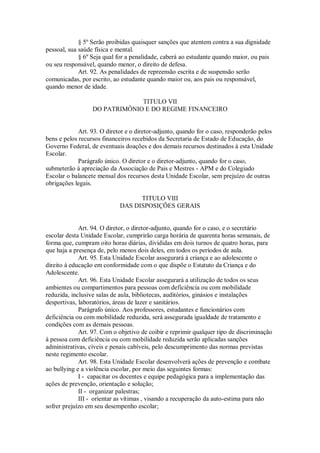 § 5º Serão proibidas quaisquer sanções que atentem contra a sua dignidade
pessoal, sua saúde física e mental.
§ 6º Seja qual for a penalidade, caberá ao estudante quando maior, ou pais
ou seu responsável, quando menor, o direito de defesa.
Art. 92. As penalidades de repreensão escrita e de suspensão serão
comunicadas, por escrito, ao estudante quando maior ou, aos pais ou responsável,
quando menor de idade.
TITULO VII
DO PATRIMÔNIO E DO REGIME FINANCEIRO
Art. 93. O diretor e o diretor-adjunto, quando for o caso, responderão pelos
bens e pelos recursos financeiros recebidos da Secretaria de Estado de Educação, do
Governo Federal, de eventuais doações e dos demais recursos destinados à esta Unidade
Escolar.
Parágrafo único. O diretor e o diretor-adjunto, quando for o caso,
submeterão à apreciação da Associação de Pais e Mestres - APM e do Colegiado
Escolar o balancete mensal dos recursos desta Unidade Escolar, sem prejuízo de outras
obrigações legais.
TITULO VIII
DAS DISPOSIÇÕES GERAIS
Art. 94. O diretor, o diretor-adjunto, quando for o caso, e o secretário
escolar desta Unidade Escolar, cumprirão carga horária de quarenta horas semanais, de
forma que, cumpram oito horas diárias, divididas em dois turnos de quatro horas, para
que haja a presença de, pelo menos dois deles, em todos os períodos de aula.
Art. 95. Esta Unidade Escolar assegurará à criança e ao adolescente o
direito à educação em conformidade com o que dispõe o Estatuto da Criança e do
Adolescente.
Art. 96. Esta Unidade Escolar assegurará a utilização de todos os seus
ambientes ou compartimentos para pessoas com deficiência ou com mobilidade
reduzida, inclusive salas de aula, bibliotecas, auditórios, ginásios e instalações
desportivas, laboratórios, áreas de lazer e sanitários.
Parágrafo único. Aos professores, estudantes e funcionários com
deficiência ou com mobilidade reduzida, será assegurada igualdade de tratamento e
condições com as demais pessoas.
Art. 97. Com o objetivo de coibir e reprimir qualquer tipo de discriminação
à pessoa com deficiência ou com mobilidade reduzida serão aplicadas sanções
administrativas, cíveis e penais cabíveis, pelo descumprimento das normas previstas
neste regimento escolar.
Art. 98. Esta Unidade Escolar desenvolverá ações de prevenção e combate
ao bullying e a violência escolar, por meio das seguintes formas:
I - capacitar os docentes e equipe pedagógica para a implementação das
ações de prevenção, orientação e solução;
II - organizar palestras;
III - orientar as vítimas , visando a recuperação da auto-estima para não
sofrer prejuízo em seu desempenho escolar;
 