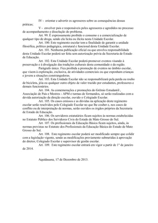 IV - orientar e advertir os agressores sobre as consequências dessas
práticas;
V - envolver pais e responsáveis pelos agressores e agredidos no processo
de acompanhamento e dissolução do problema.
Art. 99. É expressamente proibido o consumo e a comercialização de
qualquer tipo de droga, sendo ela lícita ou ilícita nesta Unidade Escolar.
Art. 100. Este regimento escolar tem a finalidade de garantir a unidade
filosófica, político pedagógica, estrutural e funcional desta Unidade Escolar.
Art. 101. Nenhuma publicação oficial ou que envolva responsabilidade
desta Unidade Escolar poderá ser feita sem autorização prévia da Secretaria de Estado
de Educação.
Art. 102. Esta Unidade Escolar poderá promover eventos visando à
preservação e à divulgação das tradições culturais desta comunidade e da região.
Parágrafo único. Fica proibida a promoção de eventos no âmbito escolar,
que visem à exploração, exclusiva, de atividades comerciais ou que exponham crianças
e jovens a situações constrangedoras.
Art. 103. Esta Unidade Escolar não se responsabilizará pela perda ou roubo
de bicicleta, jóia ou qualquer outro objeto de valor trazido por estudantes, professores e
demais funcionários.
Art. 104. As comemorações e promoções do Grêmio Estudantil ,
Associação de Pais e Mestres - APM e turmas de formandos, só serão realizadas com a
devida autorização da direção escolar, ouvido o Colegiado Escolar.
Art. 105. Os casos omissos e as dúvidas na aplicação deste regimento
escolar serão resolvidos pelo Colegiado Escolar no que lhe couber e, nos casos de
conflito ou de interpretação de normas, serão ouvidos os órgãos próprios da Secretaria
de Estado de Educação.
Art. 106. Os servidores estatutários ficam sujeitos às normas estabelecidas
no Estatuto Público dos Servidores Civis do Estado de Mato Grosso do Sul.
Art. 107. Os profissionais da Educação Básica ficam sujeitos, ainda, às
normas previstas no Estatuto dos Profissionais da Educação Básica do Estado de Mato
Grosso do Sul.
Art. 108. Este regimento escolar poderá ser modificado sempre que colidir
com a legislação vigente, sendo as modificações previamente submetidas à aprovação
do diretor, Colegiado Escolar e supervisor de gestão escolar.
Art. 109. Este regimento escolar entrará em vigor a partir de 1° de janeiro
de 2014.
Aquidauana, 17 de Dezembro de 2013.
 